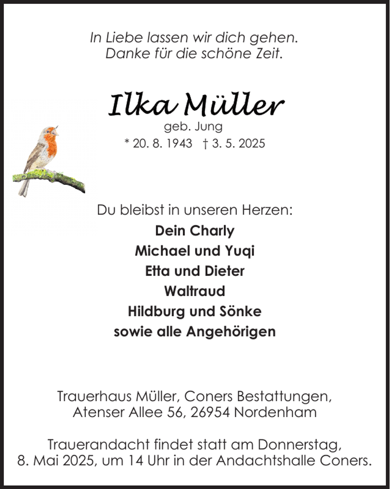 <p>In Liebe lassen wir dich gehen.<br />Danke für die schöne Zeit.</p><p>geb. Jung<br />* 20. 8. 1943 † 3. 5. 2025</p><p>Du bleibst in unseren Herzen:<br />Dein Charly<br />Michael und Yuqi<br />Etta und Dieter<br />Waltraud<br />Hildburg und Sönke<br />sowie alle Angehörigen</p><p>Trauerhaus Müller, Coners Bestattungen,<br />Atenser Allee 56, 26954 Nordenham<br />Trauerandacht findet statt am Donnerstag,<br />8. Mai 2025, um 14 Uhr in der Andachtshalle Coners.</p>