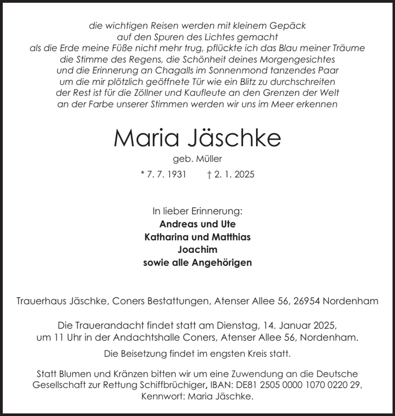 <p>die wichtigen Reisen werden mit kleinem Gepäck<br />auf den Spuren des Lichtes gemacht<br />als die Erde meine Füße nicht mehr trug, pflückte ich das Blau meiner Träume<br />die Stimme des Regens, die Schönheit deines Morgengesichtes<br />und die Erinnerung an Chagalls im Sonnenmond tanzendes Paar<br />um die mir plötzlich geöffnete Tür wie ein Blitz zu durchschreiten<br />der Rest ist für die Zöllner und Kaufleute an den Grenzen der Welt<br />an der Farbe unserer Stimmen werden wir uns im Meer erkennen</p><p>Maria Jäschke<br />geb. Müller</p><p>* 7. 7. 1931</p><p>† 2. 1. 2025</p><p>In lieber Erinnerung:<br />Andreas und Ute<br />Katharina und Matthias<br />Joachim<br />sowie alle Angehörigen</p><p>Trauerhaus Jäschke, Coners Bestattungen, Atenser Allee 56, 26954 Nordenham<br />Die Trauerandacht findet statt am Dienstag, 14. Januar 2025,<br />um 11 Uhr in der Andachtshalle Coners, Atenser Allee 56, Nordenham.<br />Die Beisetzung findet im engsten Kreis statt.<br />Statt Blumen und Kränzen bitten wir um eine Zuwendung an die Deutsche<br />Gesellschaft zur Rettung Schiffbrüchiger, IBAN: DE81 2505 0000 107220 29,<br />Kennwort: Maria Jäschke.</p>