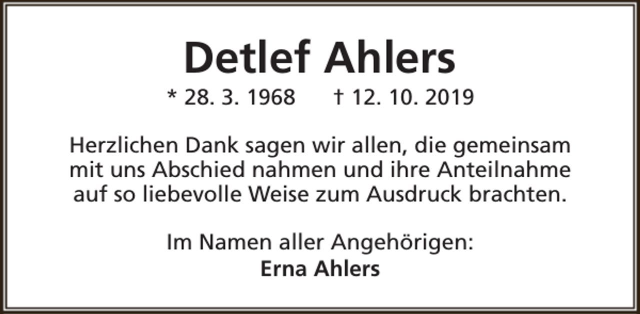 <p>Detlef Ahlers</p><p>* 28. 3. 1968</p><p>† 12. 10. 2019</p><p>Herzlichen Dank sagen wir allen, die gemeinsam<br />mit uns Abschied nahmen und ihre Anteilnahme<br />auf so liebevolle Weise zum Ausdruck brachten.<br />Im Namen aller Angehörigen:<br />Erna Ahlers</p>