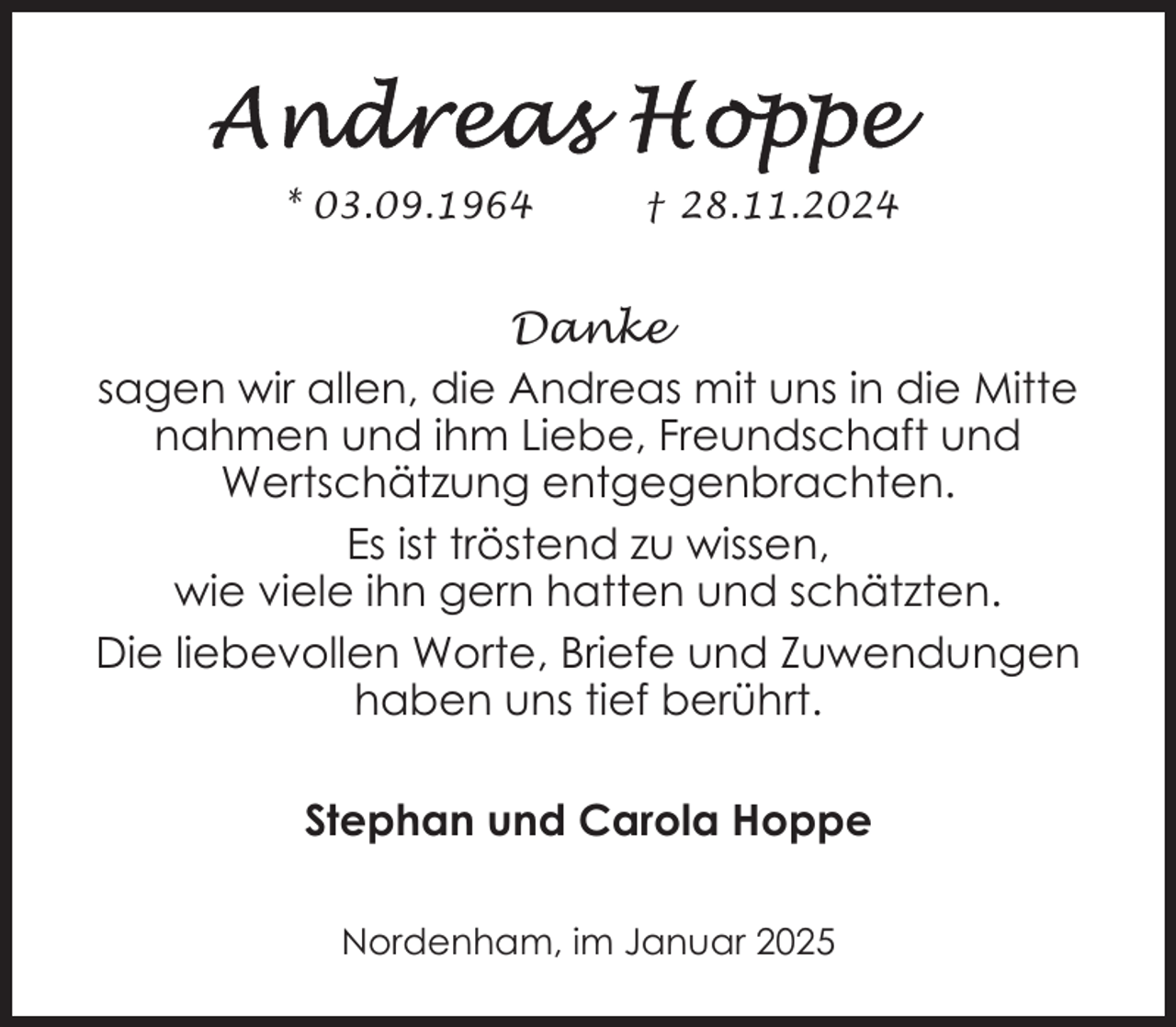 <p>* 03.09.1964</p><p>† 28.11.2024</p><p>Danke<br />sagen wir allen, die Andreas mit uns in die Mitte<br />nahmen und ihm Liebe, Freundschaft und<br />Wertschätzung entgegenbrachten.<br />Es ist tröstend zu wissen,<br />wie viele ihn gern hatten und schätzten.<br />Die liebevollen Worte, Briefe und Zuwendungen<br />haben uns tief berührt.<br />Stephan und Carola Hoppe<br />Nordenham, im Januar 2025</p>