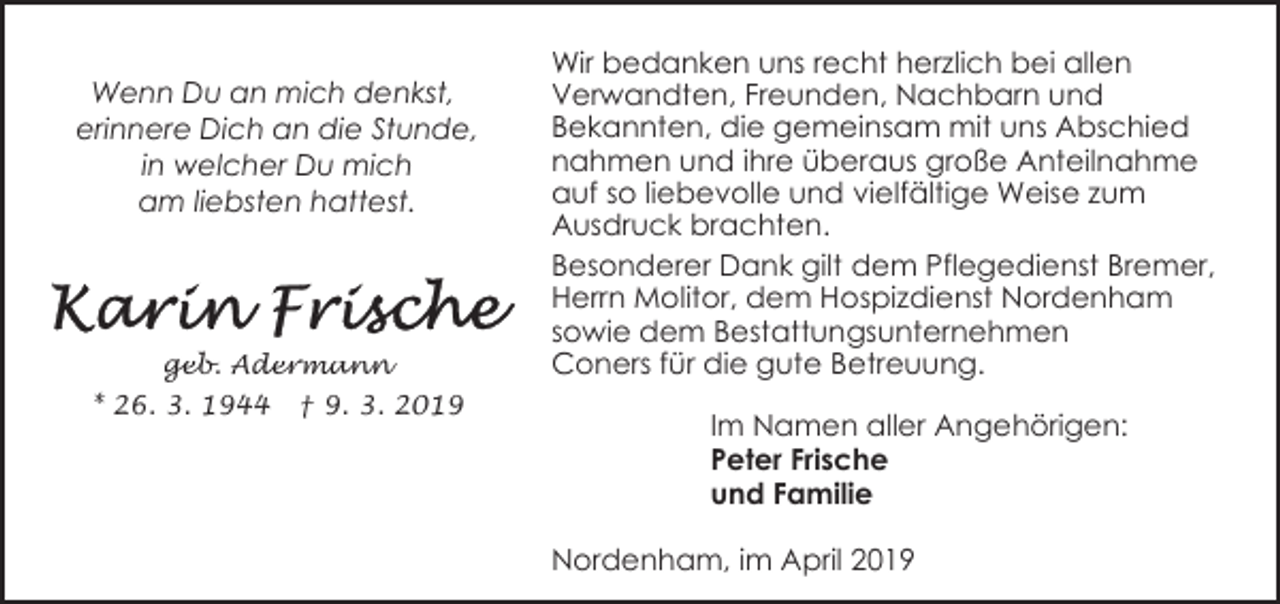 <p>Wenn Du an mich denkst,<br />erinnere Dich an die Stunde,<br />in welcher Du mich<br />am liebsten hattest.</p><p>geb. Adermann<br />* 26. 3. 1944</p><p>† 9. 3. 2019</p><p>Wir bedanken uns recht herzlich bei allen<br />Verwandten, Freunden, Nachbarn und<br />Bekannten, die gemeinsam mit uns Abschied<br />nahmen und ihre überaus große Anteilnahme<br />auf so liebevolle und vielfältige Weise zum<br />Ausdruck brachten.<br />Besonderer Dank gilt dem Pflegedienst Bremer,<br />Herrn Molitor, dem Hospizdienst Nordenham<br />sowie dem Bestattungsunternehmen<br />Coners für die gute Betreuung.<br />Im Namen aller Angehörigen:<br />Peter Frische<br />und Familie<br />Nordenham, im April 2019</p>