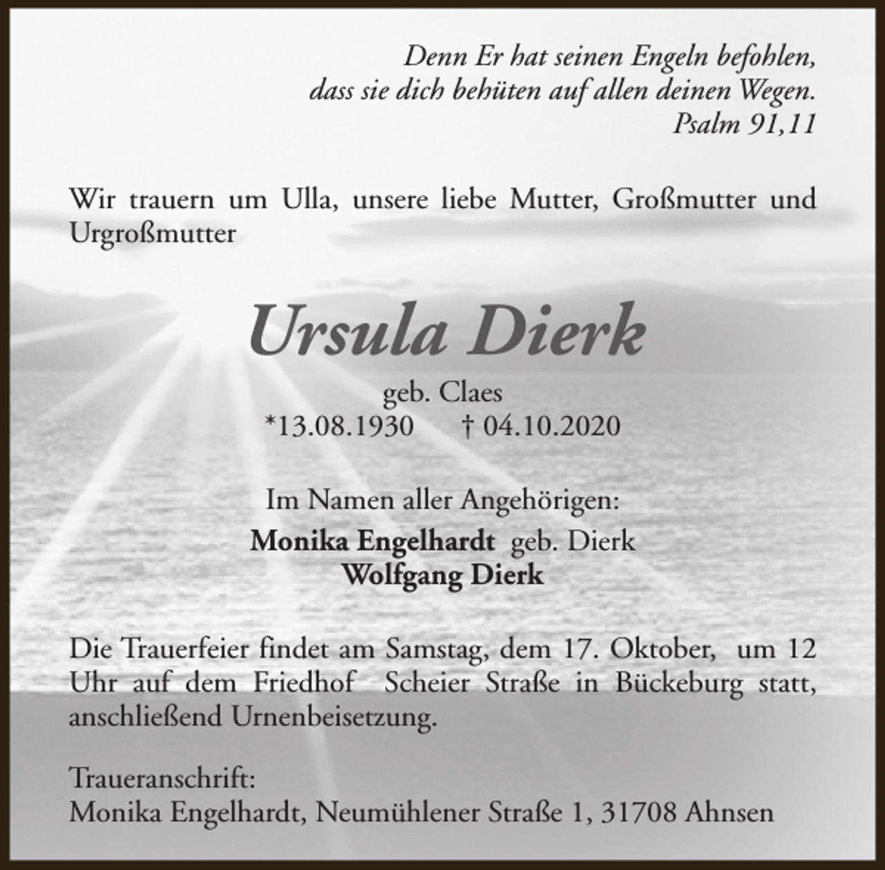 <p>Denn Er hat seinen Engeln befohlen,<br />dass sie dich behüten auf allen deinen Wegen.<br />Psalm 91,11<br />Wir trauern um Ulla, unsere liebe Mutter, Großmutter und<br />Urgroßmutter</p><p>Ursula Dierk<br />geb. Claes<br />*13.08.1930<br />† 04.10.2020</p><p>Im Namen aller Angehörigen:<br />Monika Engelhardt geb. Dierk<br />Wolfgang Dierk<br />Die Trauerfeier findet am Samstag, dem 17. Oktober, um 12<br />Uhr auf dem Friedhof Scheier Straße in Bückeburg statt,<br />anschließend Urnenbeisetzung.<br />Traueranschrift:<br />Monika Engelhardt, Neumühlener Straße 1, 31708 Ahnsen</p>
