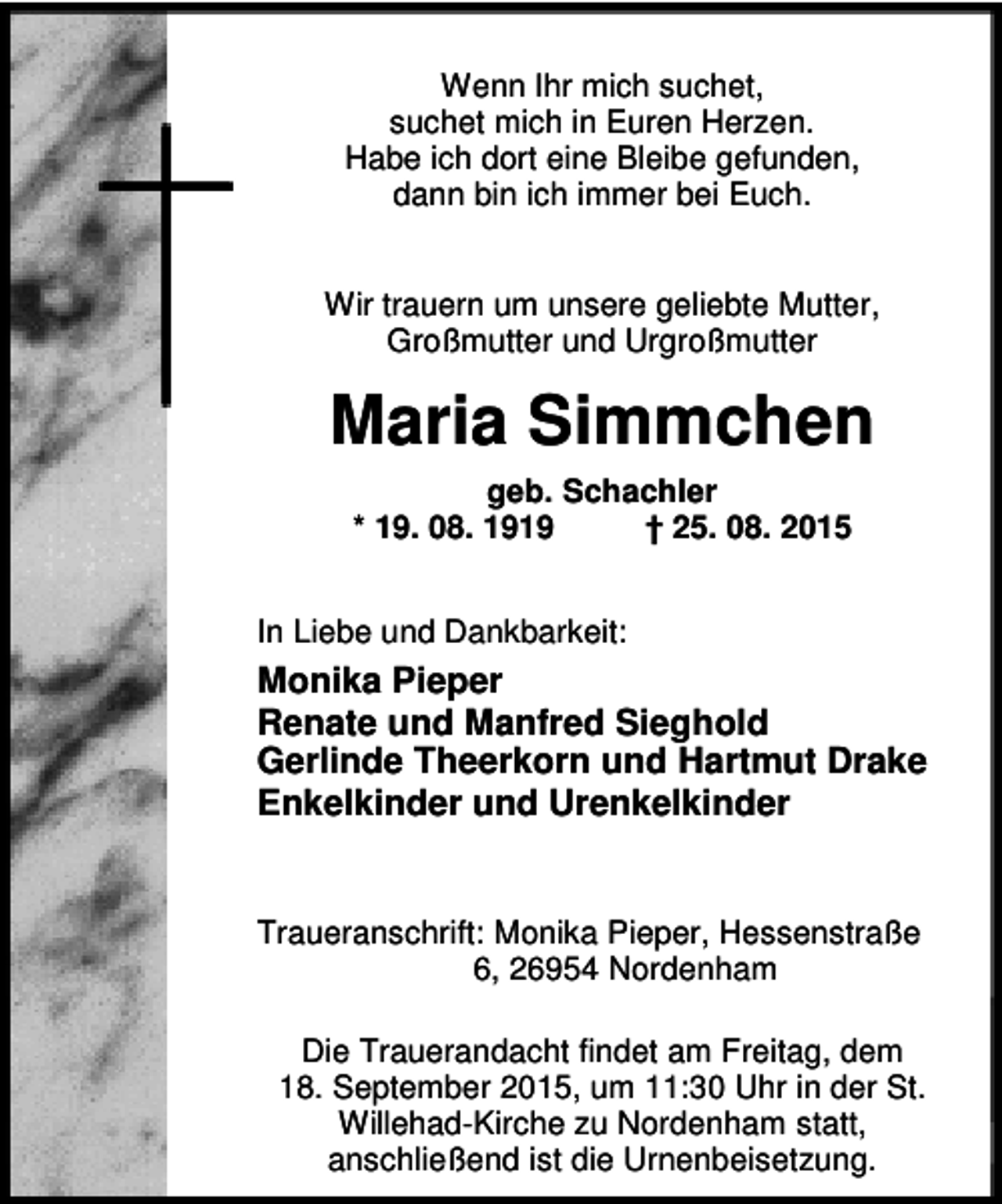 <p>Wenn Ihr mich suchet,<br />suchet mich in Euren Herzen.<br />Habe ich dort eine Bleibe gefunden,<br />dann bin ich immer bei Euch.<br />Wir trauern um unsere geliebte Mutter,<br />Großmutter und Urgroßmutter</p><p>Maria Simmchen<br />geb. Schachler<br />* 19. 08. 1919<br />† 25. 08. 2015<br />In Liebe und Dankbarkeit:</p><p>Monika Pieper<br />Renate und Manfred Sieghold<br />Gerlinde Theerkorn und Hartmut Drake<br />Enkelkinder und Urenkelkinder<br />Traueranschrift: Monika Pieper, Hessenstraße<br />6, 26954 Nordenham<br />Die Trauerandacht findet am Freitag, dem<br />18. September 2015, um 11:30 Uhr in der St.<br />Willehad-Kirche zu Nordenham statt,<br />anschließend ist die Urnenbeisetzung.</p>