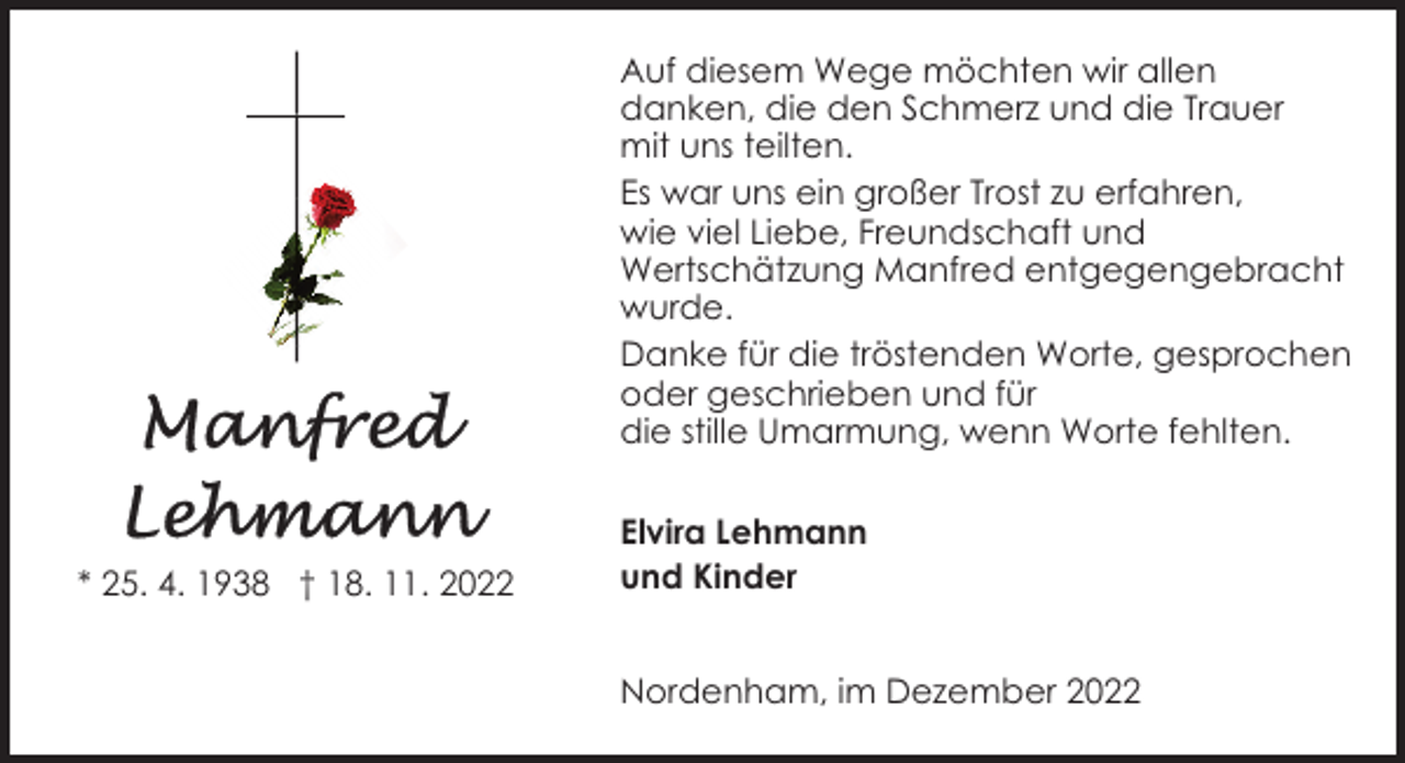 <p>Auf diesem Wege möchten wir allen<br />danken, die den Schmerz und die Trauer<br />mit uns teilten.<br />Es war uns ein großer Trost zu erfahren,<br />wie viel Liebe, Freundschaft und<br />Wertschätzung Manfred entgegengebracht<br />wurde.<br />Danke für die tröstenden Worte, gesprochen<br />oder geschrieben und für<br />die stille Umarmung, wenn Worte fehlten.</p><p>* 25. 4. 1938 † 18. 11. 2022</p><p>Elvira Lehmann<br />und Kinder<br />Nordenham, im Dezember 2022</p>