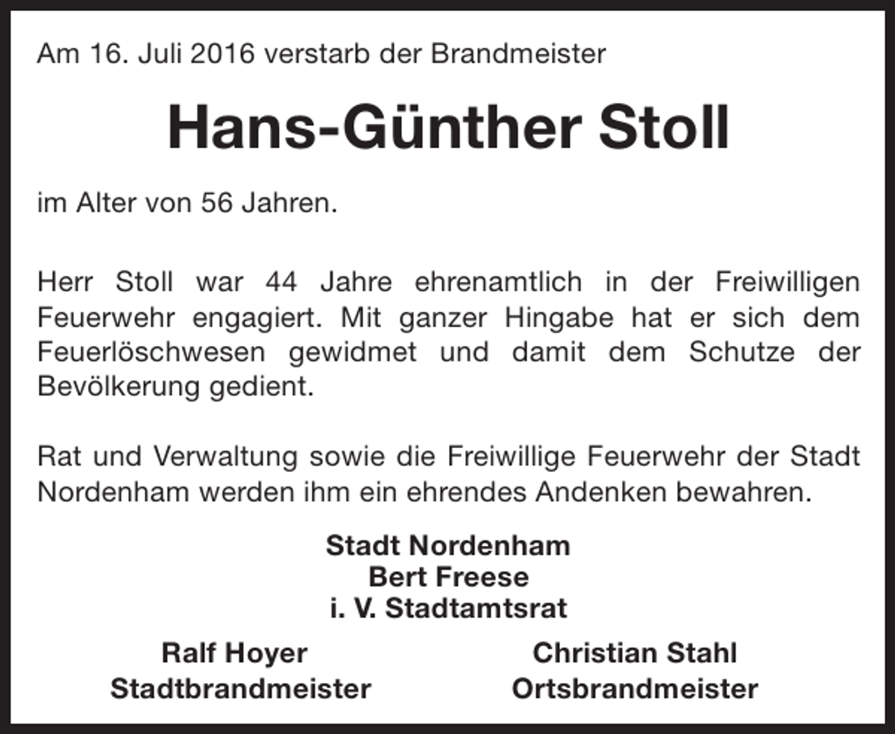 <p>Am 16. Juli 2016 verstarb der Brandmeister</p><p>Hans-Günther Stoll<br />im Alter von 56 Jahren.<br />Herr Stoll war 44 Jahre ehrenamtlich in der Freiwilligen<br />Feuerwehr engagiert. Mit ganzer Hingabe hat er sich dem<br />Feuerlöschwesen gewidmet und damit dem Schutze der<br />Bevölkerung gedient.<br />Rat und Verwaltung sowie die Freiwillige Feuerwehr der Stadt<br />Nordenham werden ihm ein ehrendes Andenken bewahren.<br />Stadt Nordenham<br />Bert Freese<br />i. V. Stadtamtsrat<br />Ralf Hoyer<br />Stadtbrandmeister</p><p>Christian Stahl<br />Ortsbrandmeister</p>