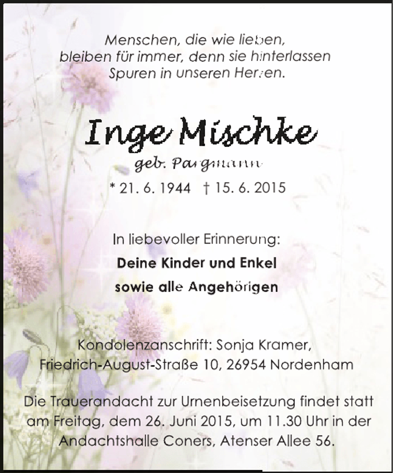 <p>Menschen, die wie lieben,<br />b<br />bleiben für immer, denn sie hiinterlassen<br />Spuren in unseren Herzen.<br />z</p><p>geb argman<br />geb Pargmann<br />eb.<br />mann<br />* 21. 6. 1944 † 15. 6. 2015<br />In liebevoller Erinnerung:<br />n<br />Deine Kinder und Enkel<br />k<br />sowie alle Angehörigen</p><p>Kondolenzanschrift: Sonja Kramer,<br />Friedrich-August-Straße 10, 26954 Nordenham<br />4<br />Die Trauerandacht zur Urnenbeisetzung findet statt<br />am Freitag, dem 26. Juni 2015, um 11.30 Uhr in der<br />Andachtshalle Coners, Atenser Allee 56.<br />e</p>