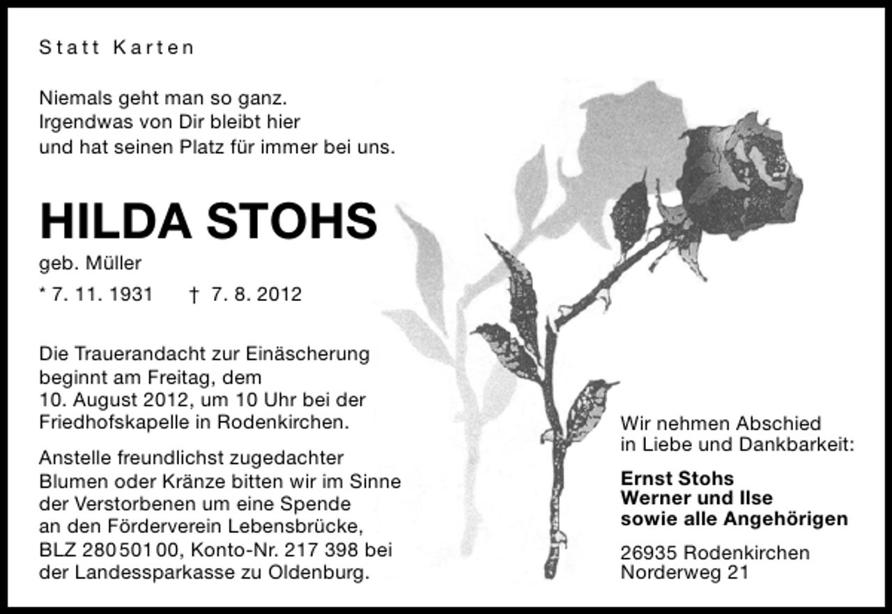 <p>Statt Karten<br />Niemals geht man so ganz.<br />Irgendwas von Dir bleibt hier<br />und hat seinen Platz für immer bei uns.</p>
<p>HILDA STOHS<br />geb. Müller</p>
<p>* 7. 11. 1931</p>
<p>† 7. 8. 2012</p>
<p>Die Trauerandacht zur Einäscherung<br />beginnt am Freitag, dem<br />10. August 2012, um 10 Uhr bei der<br />Friedhofskapelle in Rodenkirchen.<br />Anstelle freundlichst zugedachter<br />Blumen oder Kränze bitten wir im Sinne<br />der Verstorbenen um eine Spende<br />an den Förderverein Lebensbrücke,<br />BLZ 280 501 00, Konto-Nr. 217 398 bei<br />der Landessparkasse zu Oldenburg.</p>
<p>Wir nehmen Abschied<br />in Liebe und Dankbarkeit:<br />Ernst Stohs<br />Werner und Ilse<br />sowie alle Angehörigen<br />26935 Rodenkirchen<br />Norderweg 21</p>
