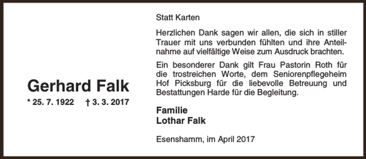 <p>Statt Karten<br />Herzlichen Dank sagen wir allen, die sich in stiller<br />Trauer mit uns verbunden fühlten und ihre Anteilnahme auf vielfältige Weise zum Ausdruck brachten.</p><p>Gerhard Falk<br />* 25. 7. 1922</p><p>† 3. 3. 2017</p><p>Ein besonderer Dank gilt Frau Pastorin Roth für<br />die trostreichen Worte, dem Seniorenpflegeheim<br />Hof Picksburg für die liebevolle Betreuung und<br />Bestattungen Harde für die Begleitung.</p><p>Familie<br />Lothar Falk<br />Esenshamm, im April 2017</p>
