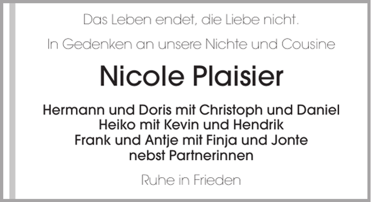 <p>Das Leben endet, die Liebe nicht.<br />In Gedenken an unsere Nichte und Cousine</p><p>Nicole Plaisier<br />Hermann und Doris mit Christoph und Daniel<br />Heiko mit Kevin und Hendrik<br />Frank und Antje mit Finja und Jonte<br />nebst Partnerinnen<br />Ruhe in Frieden</p>
