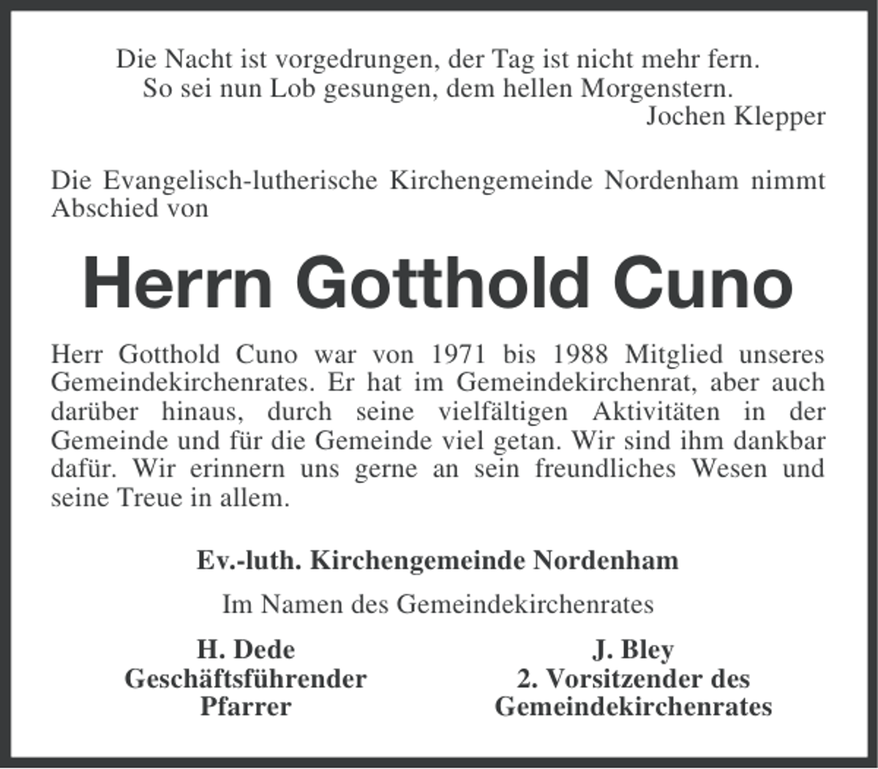 <p>Die Nacht ist vorgedrungen, der Tag ist nicht mehr fern.<br />So sei nun Lob gesungen, dem hellen Morgenstern.<br />Jochen Klepper<br />Die Evangelisch-lutherische Kirchengemeinde Nordenham nimmt<br />Abschied von</p><p>Herrn Gotthold Cuno<br />Herr Gotthold Cuno war von 1971 bis 1988 Mitglied unseres<br />Gemeindekirchenrates. Er hat im Gemeindekirchenrat, aber auch<br />darüber hinaus, durch seine vielfältigen Aktivitäten in der<br />Gemeinde und für die Gemeinde viel getan. Wir sind ihm dankbar<br />dafür. Wir erinnern uns gerne an sein freundliches Wesen und<br />seine Treue in allem.<br />Ev.-luth. Kirchengemeinde Nordenham<br />Im Namen des Gemeindekirchenrates<br />H. Dede<br />Geschäftsführender<br />Pfarrer</p><p>J. Bley<br />2. Vorsitzender des<br />Gemeindekirchenrates</p>