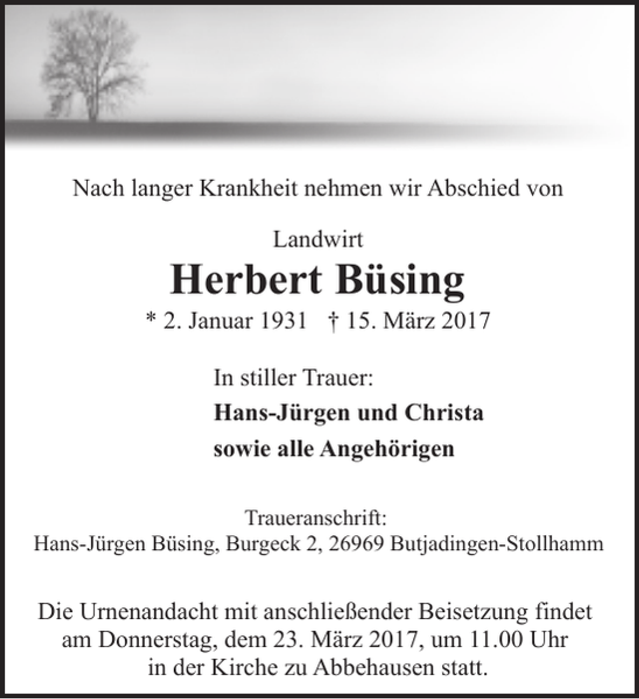 <p>Nach langer Krankheit nehmen wir Abschied von<br />Landwirt</p><p>Herbert Büsing</p><p>* 2. Januar 1931 † 15. März 2017<br />In stiller Trauer:<br />Hans-Jürgen und Christa<br />sowie alle Angehörigen<br />Traueranschrift:<br />Hans-Jürgen Büsing, Burgeck 2, 26969 Butjadingen-Stollhamm</p><p>Die Urnenandacht mit anschließender Beisetzung findet<br />am Donnerstag, dem 23. März 2017, um 11.00 Uhr<br />in der Kirche zu Abbehausen statt.</p>
