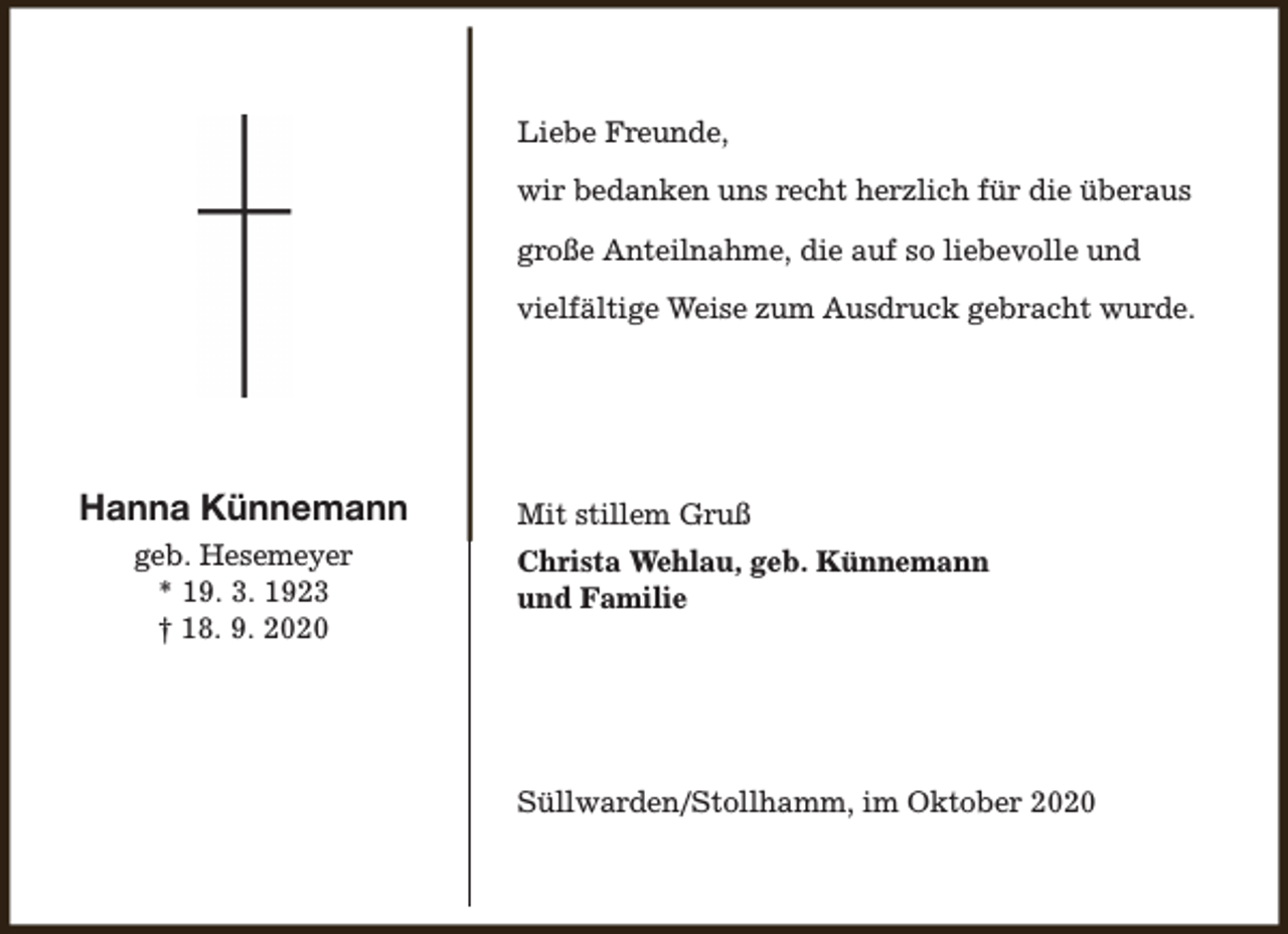<p>Liebe Freunde,<br />wir bedanken uns recht herzlich für die überaus<br />große Anteilnahme, die auf so liebevolle und<br />vielfältige Weise zum Ausdruck gebracht wurde.</p><p>Hanna Künnemann<br />geb. Hesemeyer<br />* 19. 3. 1923<br />† 18. 9. 2020</p><p>Mit stillem Gruß<br />Christa Wehlau, geb. Künnemann<br />und Familie</p><p>Süllwarden/Stollhamm, im Oktober 2020</p>