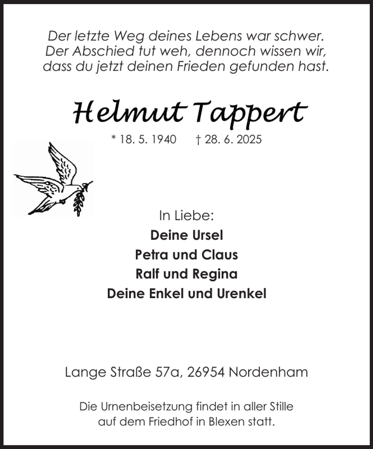 <p>Der letzte Weg deines Lebens war schwer.<br />Der Abschied tut weh, dennoch wissen wir,<br />dass du jetzt deinen Frieden gefunden hast.</p><p>* 18. 5. 1940</p><p>† 28. 6. 2025</p><p>In Liebe:<br />Deine Ursel<br />Petra und Claus<br />Ralf und Regina<br />Deine Enkel und Urenkel</p><p>Lange Straße 57a, 26954 Nordenham<br />Die Urnenbeisetzung findet in aller Stille<br />auf dem Friedhof in Blexen statt.</p>