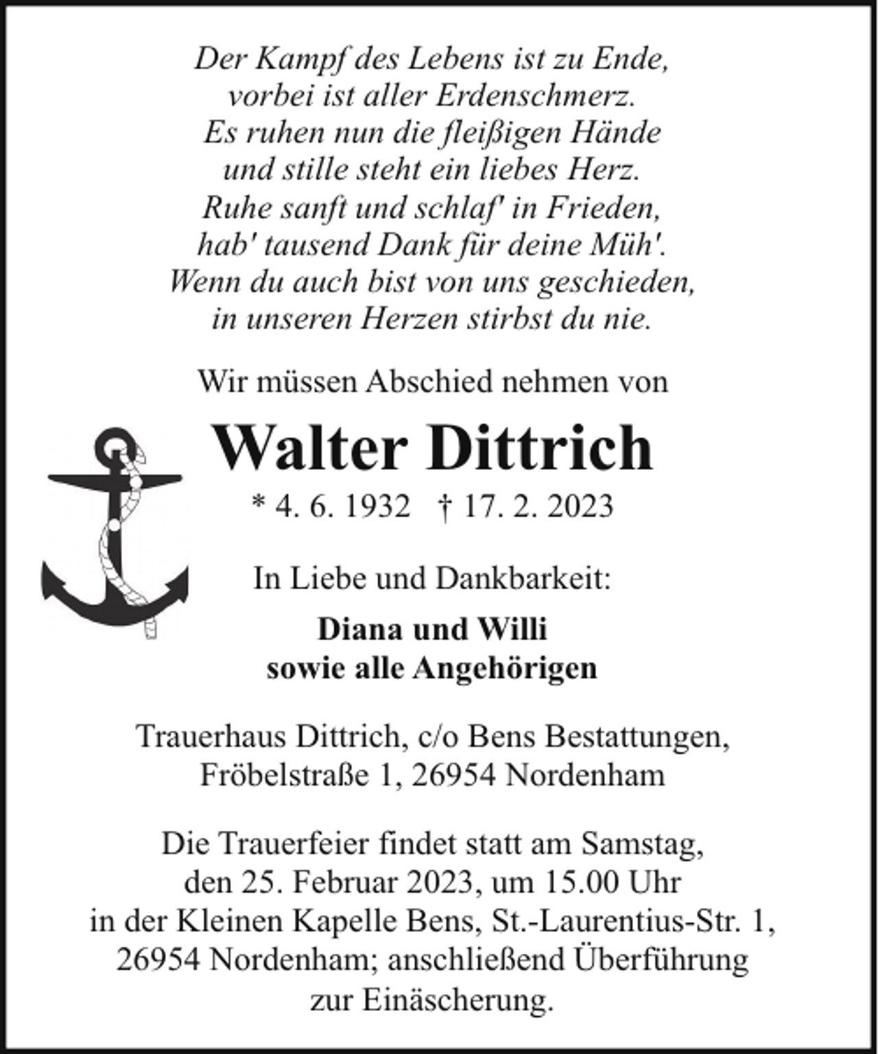<p>Der Kampf des Lebens ist zu Ende,<br />vorbei ist aller Erdenschmerz.<br />Es ruhen nun die fleißigen Hände<br />und stille steht ein liebes Herz.<br />Ruhe sanft und schlaf' in Frieden,<br />hab' tausend Dank für deine Müh'.<br />Wenn du auch bist von uns geschieden,<br />in unseren Herzen stirbst du nie.<br />Wir müssen Abschied nehmen von</p><p>Walter Dittrich<br />* 4. 6. 1932 † 17. 2. 2023<br />In Liebe und Dankbarkeit:<br />Diana und Willi<br />sowie alle Angehörigen<br />Trauerhaus Dittrich, c/o Bens Bestattungen,<br />Fröbelstraße 1, 26954 Nordenham<br />Die Trauerfeier findet statt am Samstag,<br />den 25. Februar 2023, um 15.00 Uhr<br />in der Kleinen Kapelle Bens, St.-Laurentius-Str. 1,<br />26954 Nordenham; anschließend Überführung<br />zur Einäscherung.</p>