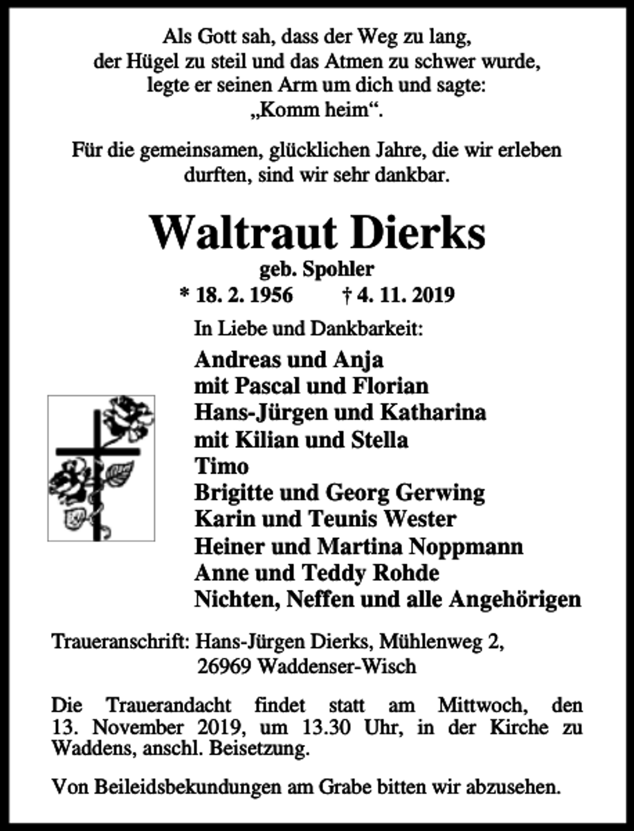 <p>Als Gott sah, dass der Weg zu lang,<br />der Hügel zu steil und das Atmen zu schwer wurde,<br />legte er seinen Arm um dich und sagte:<br />„Komm heim“.<br />Für die gemeinsamen, glücklichen Jahre, die wir erleben<br />durften, sind wir sehr dankbar.</p><p>Waltraut Dierks<br />geb. Spohler<br />* 18. 2. 1956<br />† 4. 11. 2019<br />In Liebe und Dankbarkeit:</p><p>Andreas und Anja<br />mit Pascal und Florian<br />Hans-Jürgen und Katharina<br />mit Kilian und Stella<br />Timo<br />Brigitte und Georg Gerwing<br />Karin und Teunis Wester<br />Heiner und Martina Noppmann<br />Anne und Teddy Rohde<br />Nichten, Neffen und alle Angehörigen<br />Traueranschrift: Hans-Jürgen Dierks, Mühlenweg 2,<br />26969 Waddenser-Wisch<br />Die Trauerandacht findet statt am Mittwoch, den<br />13. November 2019, um 13.30 Uhr, in der Kirche zu<br />Waddens, anschl. Beisetzung.<br />Von Beileidsbekundungen am Grabe bitten wir abzusehen.</p>
