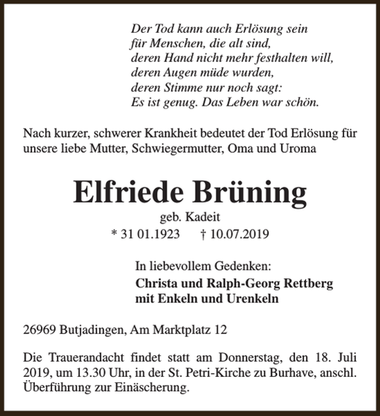 <p>Der Tod kann auch Erlösung sein<br />für Menschen, die alt sind,<br />deren Hand nicht mehr festhalten will,<br />deren Augen müde wurden,<br />deren Stimme nur noch sagt:<br />Es ist genug. Das Leben war schön.<br />Nach kurzer, schwerer Krankheit bedeutet der Tod Erlösung für<br />unsere liebe Mutter, Schwiegermutter, Oma und Uroma</p><p>Elfriede Brüning<br />geb. Kadeit<br />* 31 01.1923<br />† 10.07.2019</p><p>In liebevollem Gedenken:<br />Christa und Ralph-Georg Rettberg<br />mit Enkeln und Urenkeln<br />26969 Butjadingen, Am Marktplatz 12<br />Die Trauerandacht findet statt am Donnerstag, den 18. Juli<br />2019, um 13.30 Uhr, in der St. Petri-Kirche zu Burhave, anschl.<br />Überführung zur Einäscherung.</p>