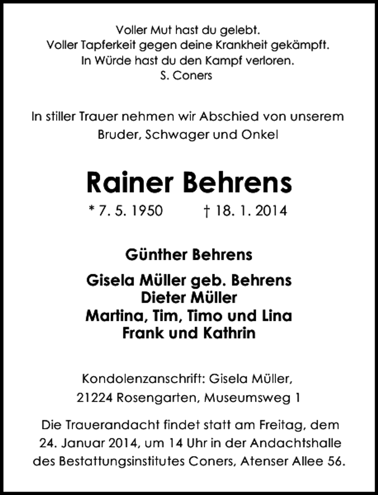 <p>Voller Mut hast du gelebt.<br />Voller Tapferkeit gegen deine Krankheit gekämpft.<br />In Würde hast du den Kampf verloren.<br />S. Coners</p><p>In stiller Trauer nehmen wir Abschied von unserem<br />Bruder, Schwager und Onkel</p><p>Rainer Behrens<br />* 7. 5. 1950</p><p>† 18. 1. 2014</p><p>Günther Behrens<br />Gisela Müller geb. Behrens<br />Dieter Müller<br />Martina, Tim, Timo und Lina<br />Frank und Kathrin<br />Kondolenzanschrift: Gisela Müller,<br />21224 Rosengarten, Museumsweg 1<br />Die Trauerandacht findet statt am Freitag, dem<br />24. Januar 2014, um 14 Uhr in der Andachtshalle<br />des Bestattungsinstitutes Coners, Atenser Allee 56.</p>