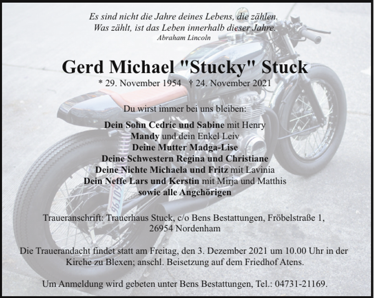 <p>Es sind nicht die Jahre deines Lebens, die zählen.<br />Was zählt, ist das Leben innerhalb dieser Jahre.<br />Abraham Lincoln</p><p>Gerd Michael "Stucky" Stuck<br />* 29. November 1954 † 24. November 2021<br />Du wirst immer bei uns bleiben:<br />Dein Sohn Cedric und Sabine mit Henry<br />Mandy und dein Enkel Leiv<br />Deine Mutter Madga-Lise<br />Deine Schwestern Regina und Christiane<br />Deine Nichte Michaela und Fritz mit Lavinia<br />Dein Neffe Lars und Kerstin mit Mirja und Matthis<br />sowie alle Angehörigen<br />Traueranschrift: Trauerhaus Stuck, c/o Bens Bestattungen, Fröbelstraße 1,<br />26954 Nordenham<br />Die Trauerandacht findet statt am Freitag, den 3. Dezember 2021 um 10.00 Uhr in der<br />Kirche zu Blexen; anschl. Beisetzung auf dem Friedhof Atens.<br />Um Anmeldung wird gebeten unter Bens Bestattungen, Tel.: 04731-21169.</p>