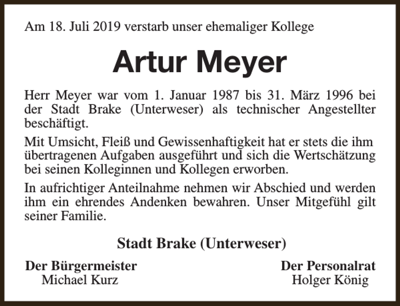 <p>Am 18. Juli 2019 verstarb unser ehemaliger Kollege</p><p>Artur Meyer<br />Herr Meyer war vom 1. Januar 1987 bis 31. März 1996 bei<br />der Stadt Brake (Unterweser) als technischer Angestellter<br />beschäftigt.<br />Mit Umsicht, Fleiß und Gewissenhaftigkeit hat er stets die ihm<br />übertragenen Aufgaben ausgeführt und sich die Wertschätzung<br />bei seinen Kolleginnen und Kollegen erworben.<br />In aufrichtiger Anteilnahme nehmen wir Abschied und werden<br />ihm ein ehrendes Andenken bewahren. Unser Mitgefühl gilt<br />seiner Familie.</p><p>Stadt Brake (Unterweser)<br />Der Bürgermeister<br />Michael Kurz</p><p>Der Personalrat<br />Holger König</p>