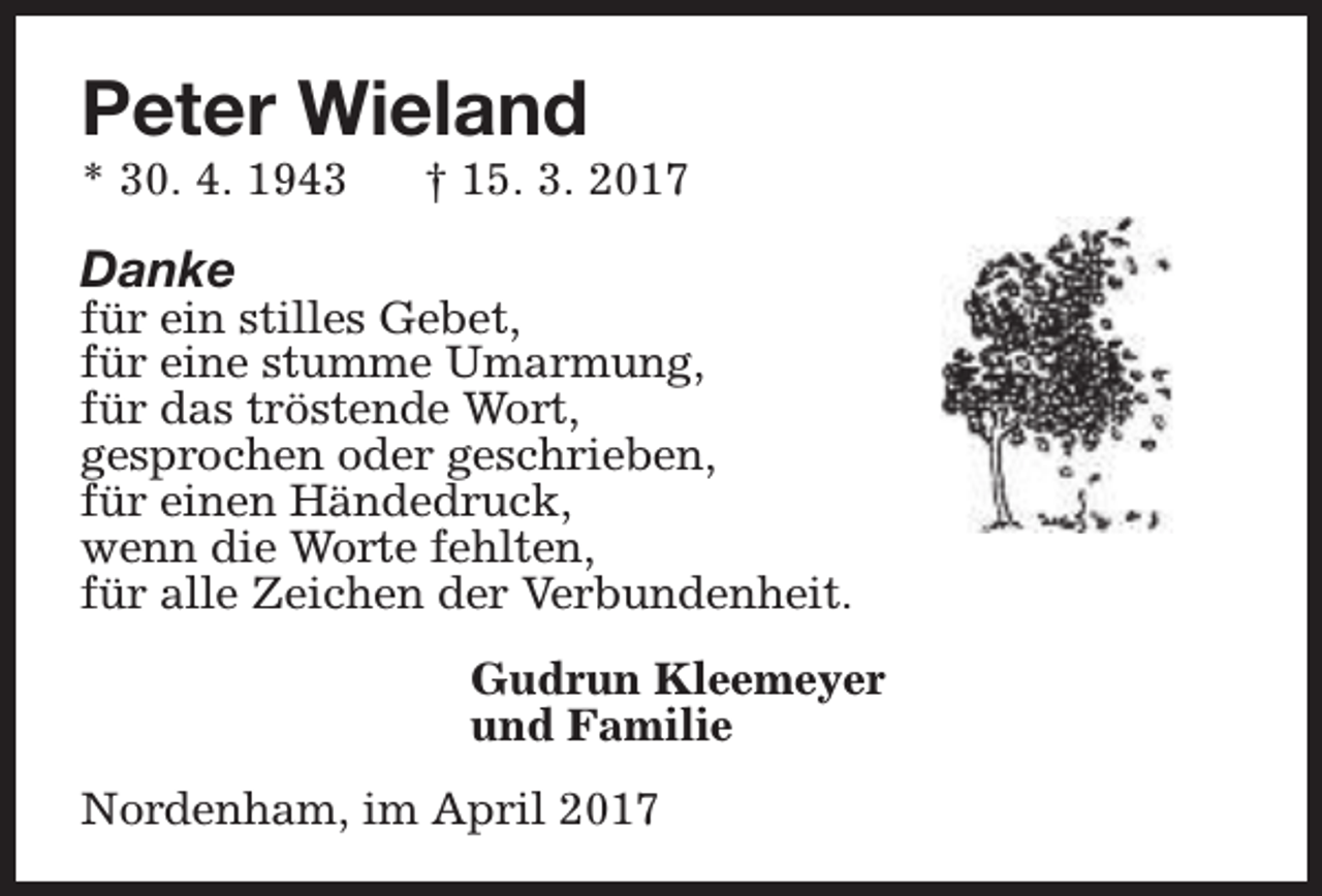 <p>Peter Wieland<br />* 30. 4. 1943</p><p>† 15. 3. 2017</p><p>Danke</p><p>für ein stilles Gebet,<br />für eine stumme Umarmung,<br />für das tröstende Wort,<br />gesprochen oder geschrieben,<br />für einen Händedruck,<br />wenn die Worte fehlten,<br />für alle Zeichen der Verbundenheit.<br />Gudrun Kleemeyer<br />und Familie<br />Nordenham, im April 2017</p>