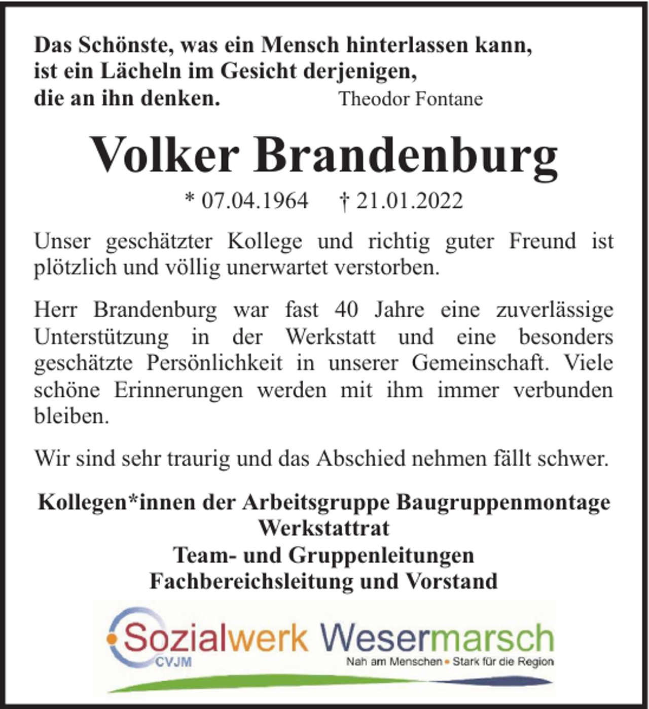<p>Das Schönste, was ein Mensch hinterlassen kann,<br />ist ein Lächeln im Gesicht derjenigen,<br />die an ihn denken.<br />Theodor Fontane</p><p>Volker Brandenburg<br />* 07.04.1964</p><p>† 21.01.2022</p><p>Unser geschätzter Kollege und richtig guter Freund ist<br />plötzlich und völlig unerwartet verstorben.<br />Herr Brandenburg war fast 40 Jahre eine zuverlässige<br />Unterstützung in der Werkstatt und eine besonders<br />geschätzte Persönlichkeit in unserer Gemeinschaft. Viele<br />schöne Erinnerungen werden mit ihm immer verbunden<br />bleiben.<br />Wir sind sehr traurig und das Abschied nehmen fällt schwer.<br />Kollegen*innen der Arbeitsgruppe Baugruppenmontage<br />Werkstattrat<br />Team- und Gruppenleitungen<br />Fachbereichsleitung und Vorstand</p>