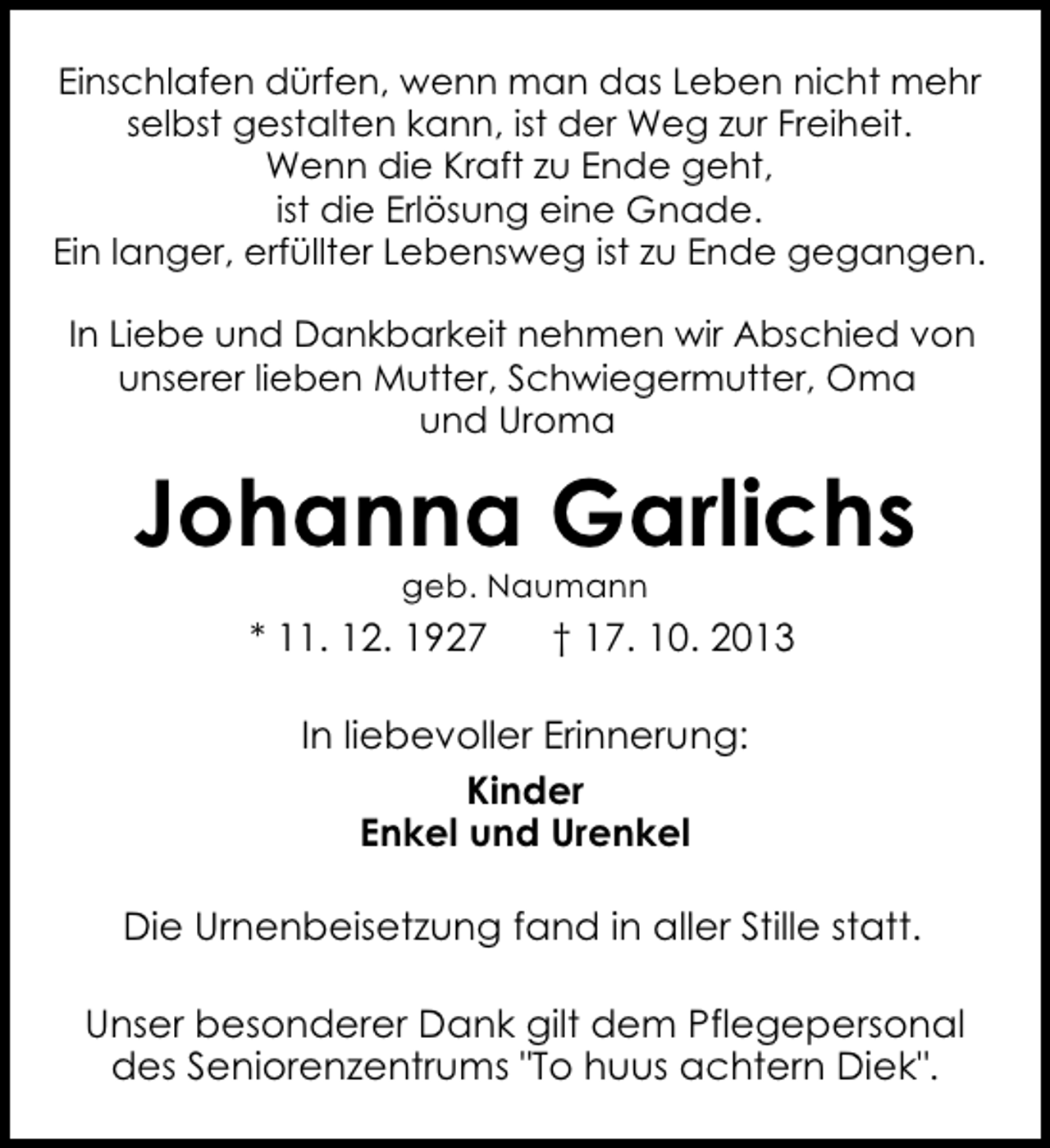 <p>Einschlafen dürfen, wenn man das Leben nicht mehr<br />selbst gestalten kann, ist der Weg zur Freiheit.<br />Wenn die Kraft zu Ende geht,<br />ist die Erlösung eine Gnade.<br />Ein langer, erfüllter Lebensweg ist zu Ende gegangen.<br />In Liebe und Dankbarkeit nehmen wir Abschied von<br />unserer lieben Mutter, Schwiegermutter, Oma<br />und Uroma</p><p>Johanna Garlichs<br />geb. Naumann</p><p>* 11. 12. 1927</p><p>† 17. 10. 2013</p><p>In liebevoller Erinnerung:<br />Kinder<br />Enkel und Urenkel<br />Die Urnenbeisetzung fand in aller Stille statt.<br />Unser besonderer Dank gilt dem Pflegepersonal<br />des Seniorenzentrums "To huus achtern Diek".</p>