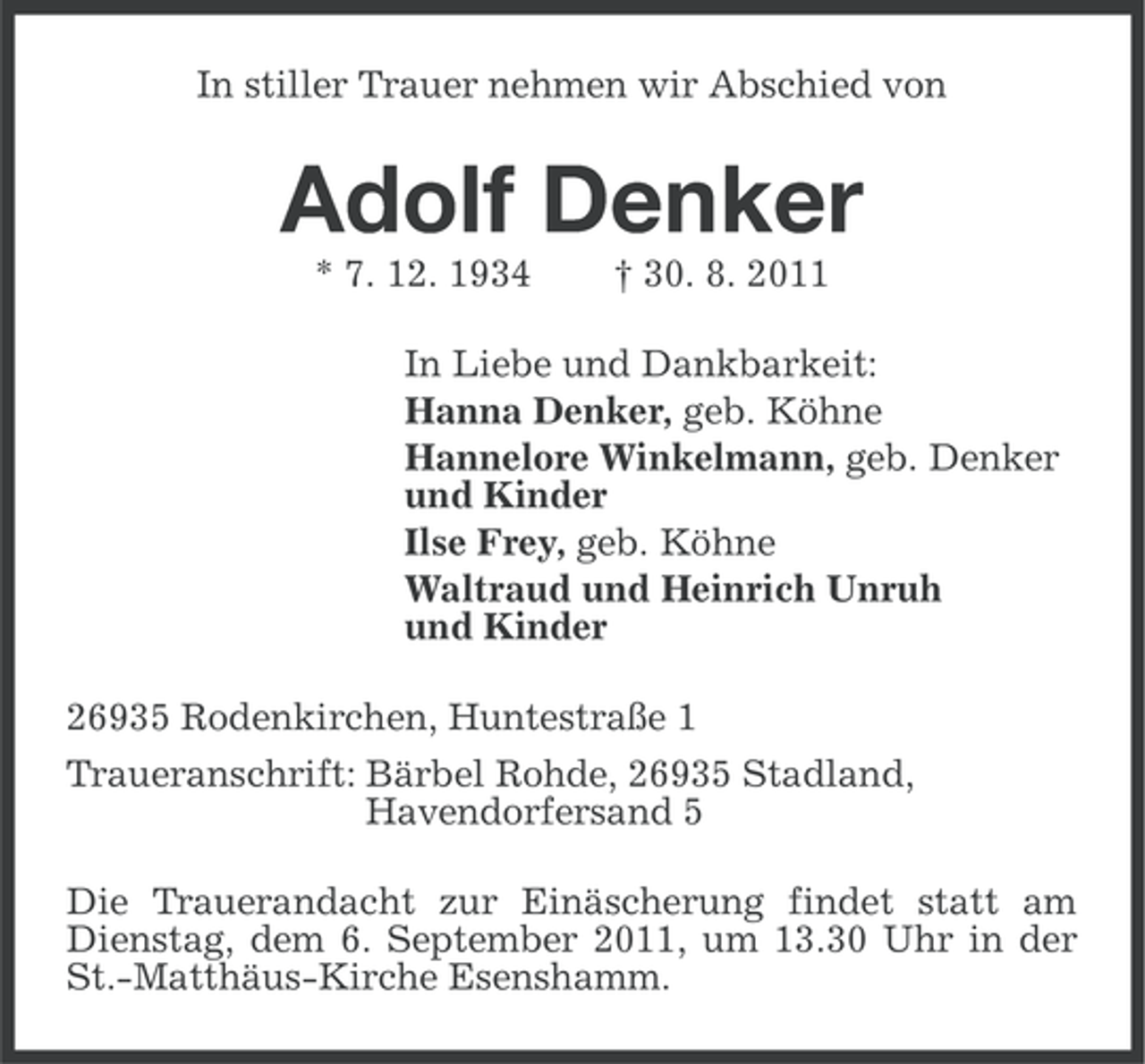 <p>In stiller Trauer nehmen wir Abschied von</p><p>Adolf Denker<br />* 7. 12. 1934</p><p>† 30. 8. 2011</p><p>In Liebe und Dankbarkeit:<br />Hanna Denker, geb. Köhne<br />Hannelore Winkelmann, geb. Denker<br />und Kinder<br />Ilse Frey, geb. Köhne<br />Waltraud und Heinrich Unruh<br />und Kinder<br />26935 Rodenkirchen, Huntestraße 1<br />Traueranschrift: Bärbel Rohde, 26935 Stadland,<br />Havendorfersand 5<br />Die Trauerandacht zur Einäscherung findet statt am<br />Dienstag, dem 6. September 2011, um 13.30 Uhr in der<br />St.-Matthäus-Kirche Esenshamm.</p>