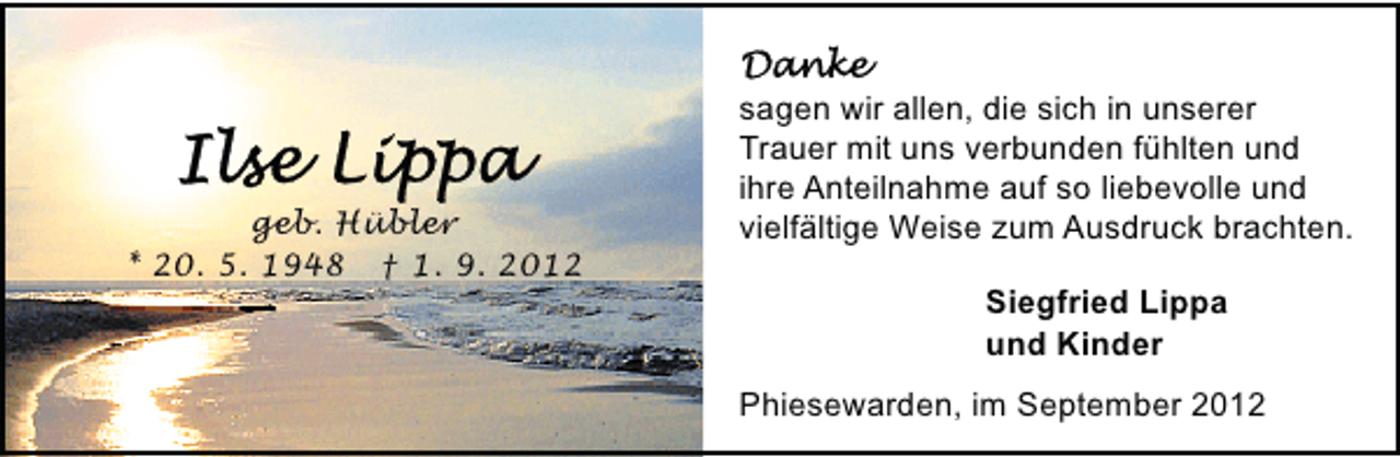<p>geb. Hübler<br />* 20. 5. 1948 † 1. 9. 2012</p><p>sagen wir allen, die sich in unserer<br />Trauer mit uns verbunden fühlten und<br />ihre Anteilnahme auf so liebevolle und<br />vielfältige Weise zum Ausdruck brachten.<br />Siegfried Lippa<br />und Kinder<br />Phiesewarden, im September 2012</p>