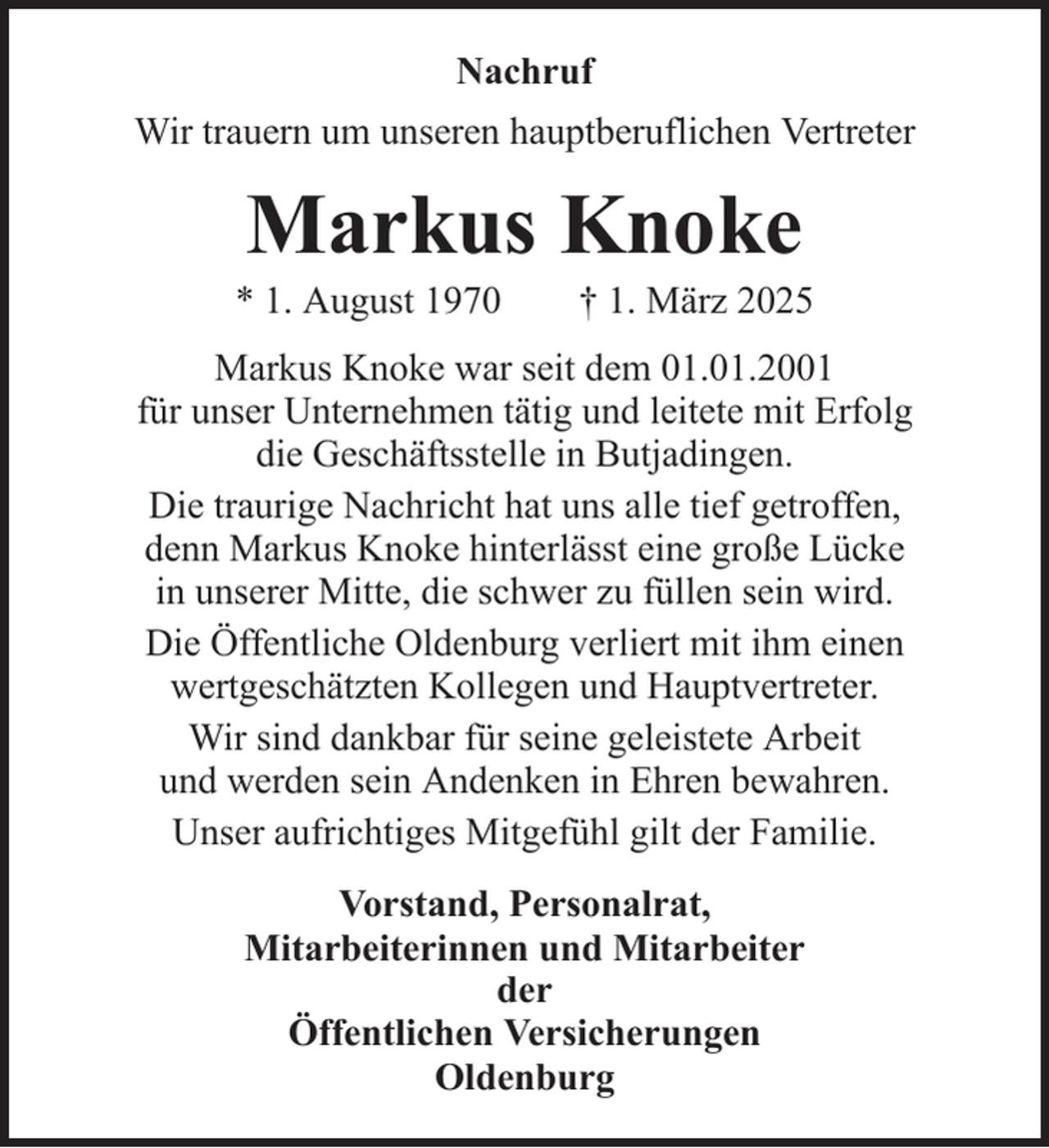 <p>Nachruf<br />Wir trauern um unseren hauptberuflichen Vertreter</p><p>Markus Knoke<br />* 1. August 1970</p><p>† 1. März 2025</p><p>Markus Knoke war seit dem 01.01.2001<br />für unser Unternehmen tätig und leitete mit Erfolg<br />die Geschäftsstelle in Butjadingen.<br />Die traurige Nachricht hat uns alle tief getroffen,<br />denn Markus Knoke hinterlässt eine große Lücke<br />in unserer Mitte, die schwer zu füllen sein wird.<br />Die Öffentliche Oldenburg verliert mit ihm einen<br />wertgeschätzten Kollegen und Hauptvertreter.<br />Wir sind dankbar für seine geleistete Arbeit<br />und werden sein Andenken in Ehren bewahren.<br />Unser aufrichtiges Mitgefühl gilt der Familie.<br />Vorstand, Personalrat,<br />Mitarbeiterinnen und Mitarbeiter<br />der<br />Öffentlichen Versicherungen<br />Oldenburg</p>