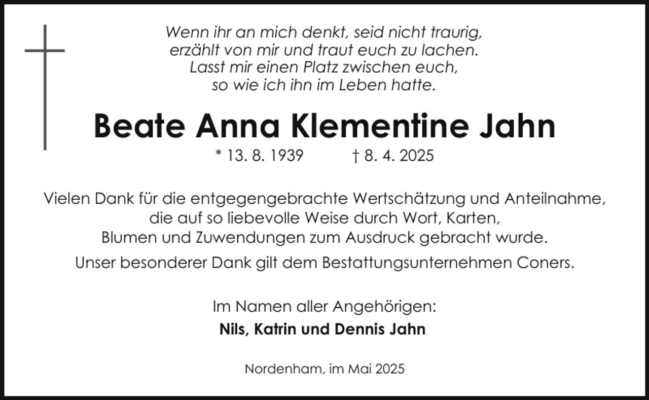 <p>Wenn ihr an mich denkt, seid nicht traurig,<br />erzählt von mir und traut euch zu lachen.<br />Lasst mir einen Platz zwischen euch,<br />so wie ich ihn im Leben hatte.</p><p>Beate Anna Klementine Jahn<br />* 13. 8. 1939</p><p>† 8. 4. 2025</p><p>Vielen Dank für die entgegengebrachte Wertschätzung und Anteilnahme,<br />die auf so liebevolle Weise durch Wort, Karten,<br />Blumen und Zuwendungen zum Ausdruck gebracht wurde.<br />Unser besonderer Dank gilt dem Bestattungsunternehmen Coners.<br />Im Namen aller Angehörigen:<br />Nils, Katrin und Dennis Jahn<br />Nordenham, im Mai 2025</p>