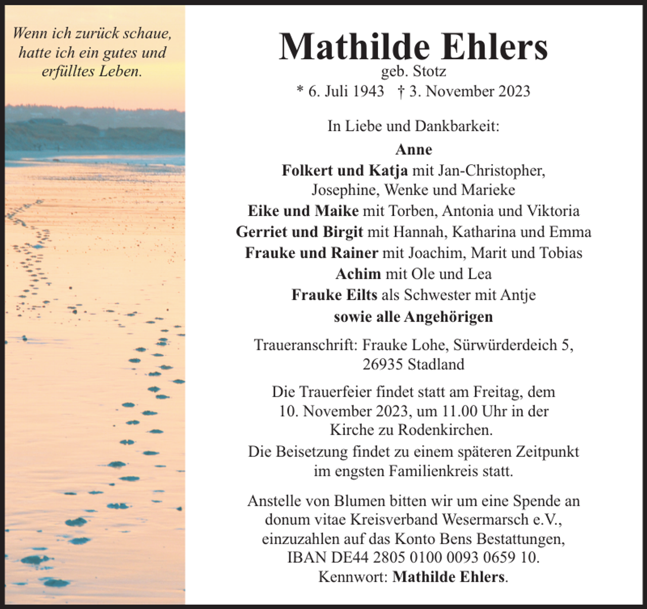 <p>Wenn ich zurück schaue,<br />hatte ich ein gutes und<br />erfülltes Leben.</p><p>Mathilde<br />Ehlers<br />geb. Stotz<br />* 6. Juli 1943 † 3. November 2023</p><p>In Liebe und Dankbarkeit:<br />Anne<br />Folkert und Katja mit Jan-Christopher,<br />Josephine, Wenke und Marieke<br />Eike und Maike mit Torben, Antonia und Viktoria<br />Gerriet und Birgit mit Hannah, Katharina und Emma<br />Frauke und Rainer mit Joachim, Marit und Tobias<br />Achim mit Ole und Lea<br />Frauke Eilts als Schwester mit Antje<br />sowie alle Angehörigen<br />Traueranschrift: Frauke Lohe, Sürwürderdeich 5,<br />26935 Stadland<br />Die Trauerfeier findet statt am Freitag, dem<br />10. November 2023, um 11.00 Uhr in der<br />Kirche zu Rodenkirchen.<br />Die Beisetzung findet zu einem späteren Zeitpunkt<br />im engsten Familienkreis statt.<br />Anstelle von Blumen bitten wir um eine Spende an<br />donum vitae Kreisverband Wesermarsch e.V.,<br />einzuzahlen auf das Konto Bens Bestattungen,<br />IBAN DE44 2805 0193 0659 10.<br />Kennwort: Mathilde Ehlers.</p>