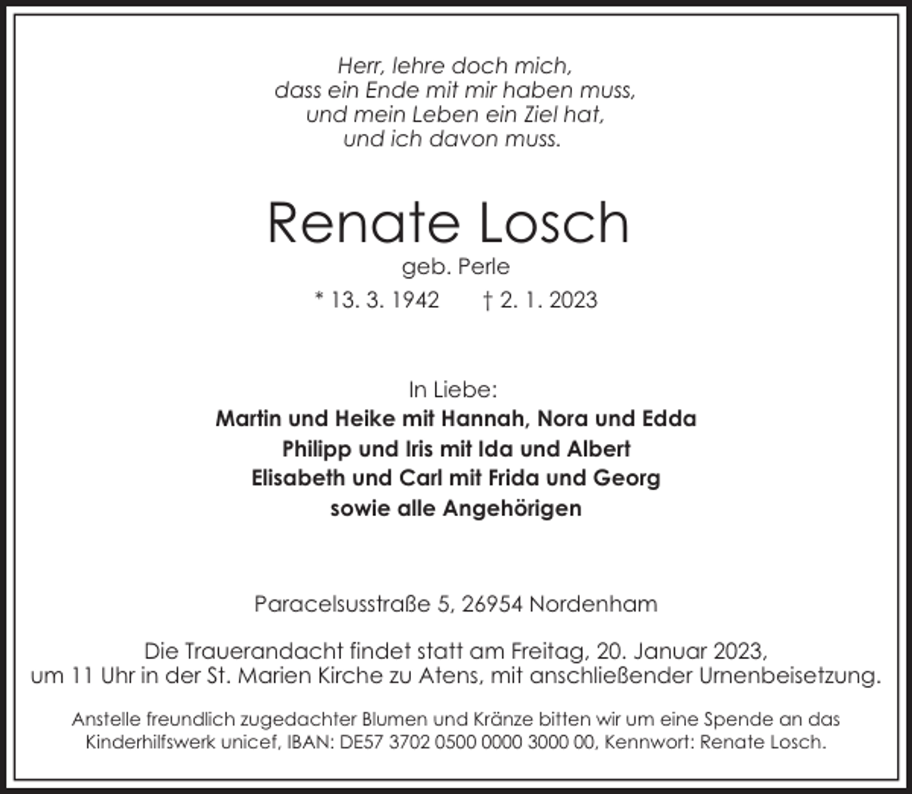 <p>Herr, lehre doch mich,<br />dass ein Ende mit mir haben muss,<br />und mein Leben ein Ziel hat,<br />und ich davon muss.</p><p>Renate Losch<br />geb. Perle<br />* 13. 3. 1942<br />† 2. 1. 2023</p><p>In Liebe:<br />Martin und Heike mit Hannah, Nora und Edda<br />Philipp und Iris mit Ida und Albert<br />Elisabeth und Carl mit Frida und Georg<br />sowie alle Angehörigen</p><p>Paracelsusstraße 5, 26954 Nordenham<br />Die Trauerandacht findet statt am Freitag, 20. Januar 2023,<br />um 11 Uhr in der St. Marien Kirche zu Atens, mit anschließender Urnenbeisetzung.<br />Anstelle freundlich zugedachter Blumen und Kränze bitten wir um eine Spende an das<br />Kinderhilfswerk unicef, IBAN: DE57 3702 0500 30, Kennwort: Renate Losch.</p>