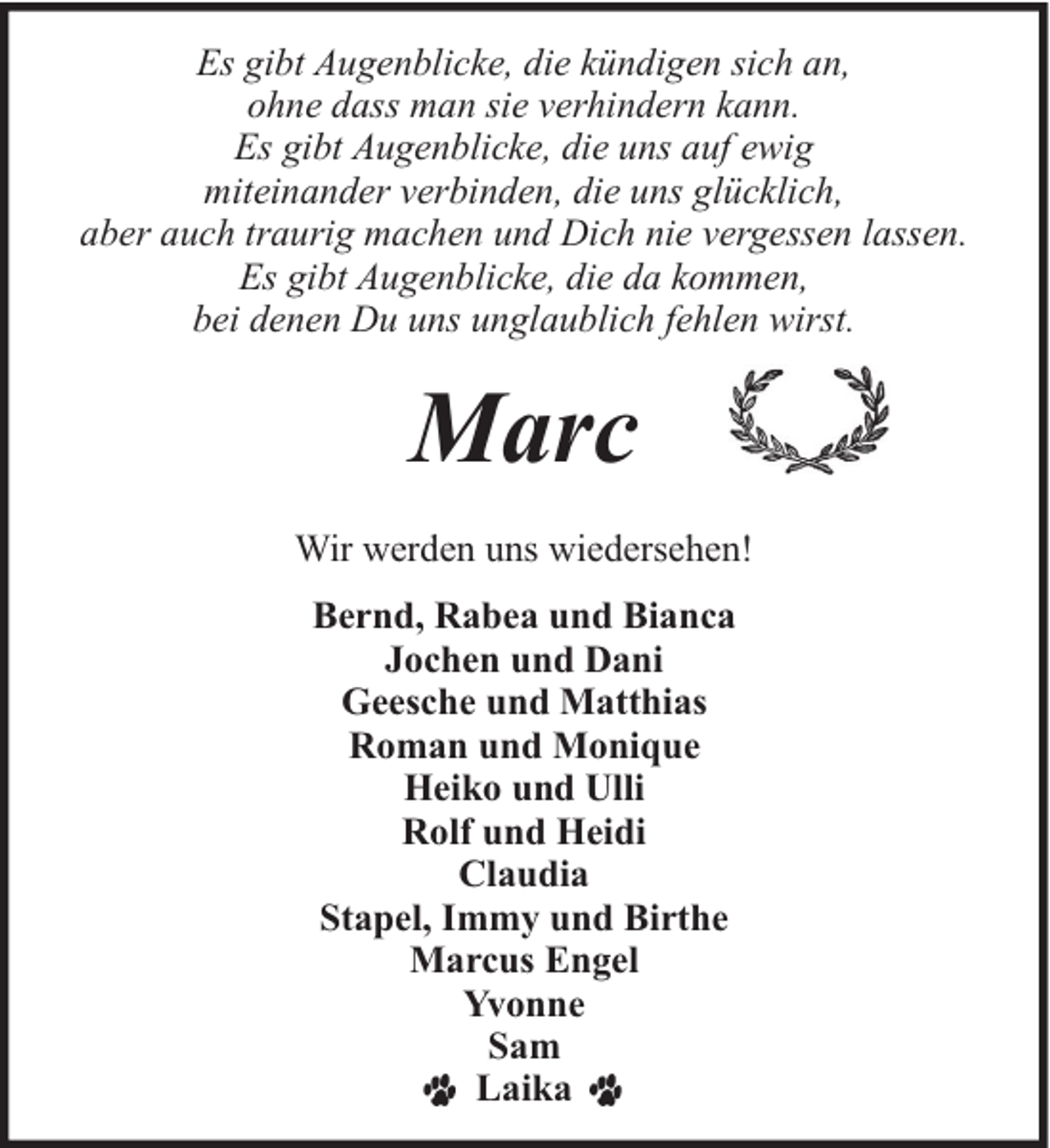 <p>Es gibt Augenblicke, die kündigen sich an,<br />ohne dass man sie verhindern kann.<br />Es gibt Augenblicke, die uns auf ewig<br />miteinander verbinden, die uns glücklich,<br />aber auch traurig machen und Dich nie vergessen lassen.<br />Es gibt Augenblicke, die da kommen,<br />bei denen Du uns unglaublich fehlen wirst.</p><p>Marc<br />Wir werden uns wiedersehen!<br />Bernd, Rabea und Bianca<br />Jochen und Dani<br />Geesche und Matthias<br />Roman und Monique<br />Heiko und Ulli<br />Rolf und Heidi<br />Claudia<br />Stapel, Immy und Birthe<br />Marcus Engel<br />Yvonne<br />Sam<br />Laika</p>