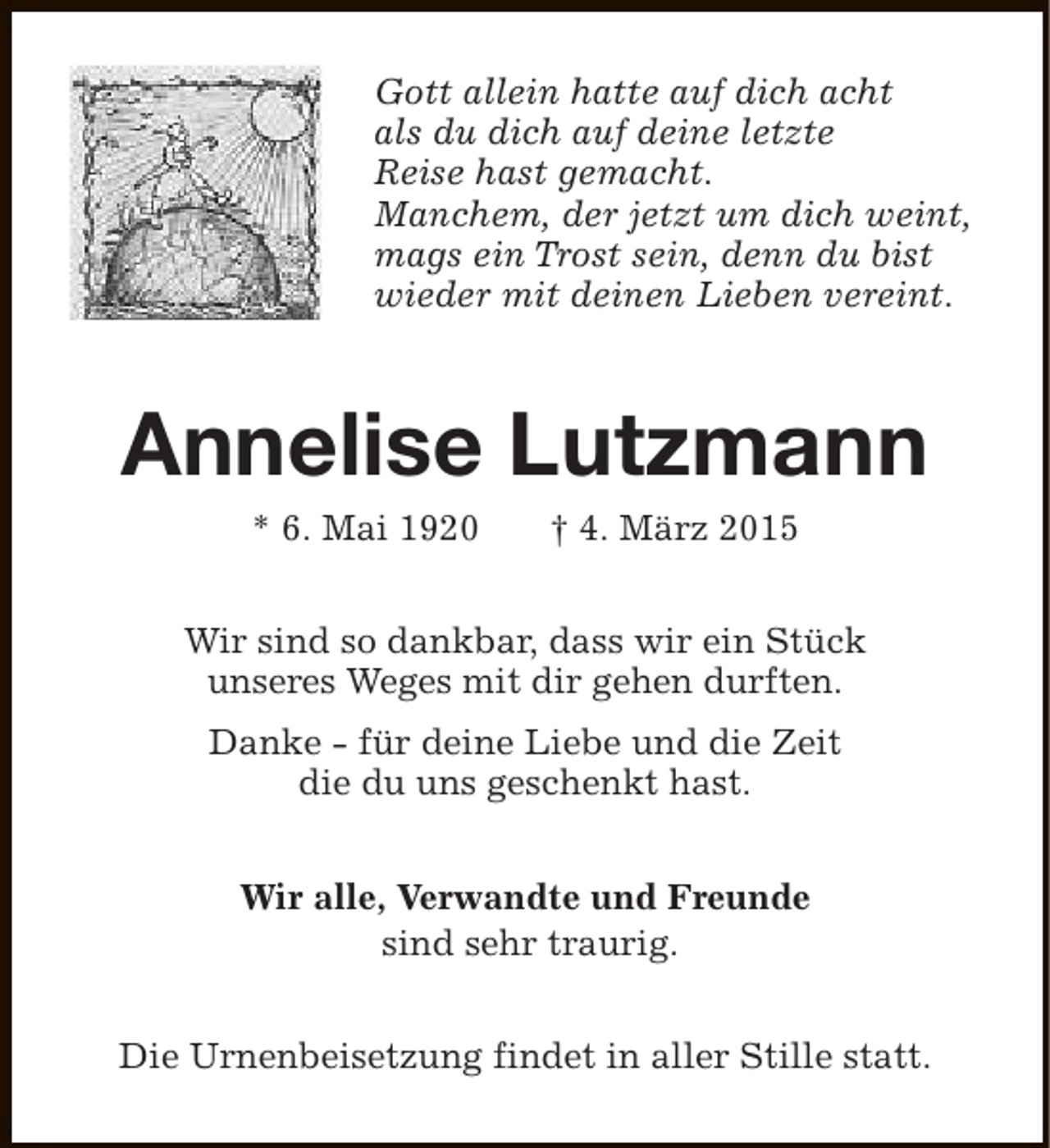 <p>Gott allein hatte auf dich acht<br />als du dich auf deine letzte<br />Reise hast gemacht.<br />Manchem, der jetzt um dich weint,<br />mags ein Trost sein, denn du bist<br />wieder mit deinen Lieben vereint.</p><p>Annelise Lutzmann<br />* 6. Mai 1920</p><p>† 4. März 2015</p><p>Wir sind so dankbar, dass wir ein Stück<br />unseres Weges mit dir gehen durften.<br />Danke - für deine Liebe und die Zeit<br />die du uns geschenkt hast.<br />Wir alle, Verwandte und Freunde<br />sind sehr traurig.<br />Die Urnenbeisetzung findet in aller Stille statt.</p>