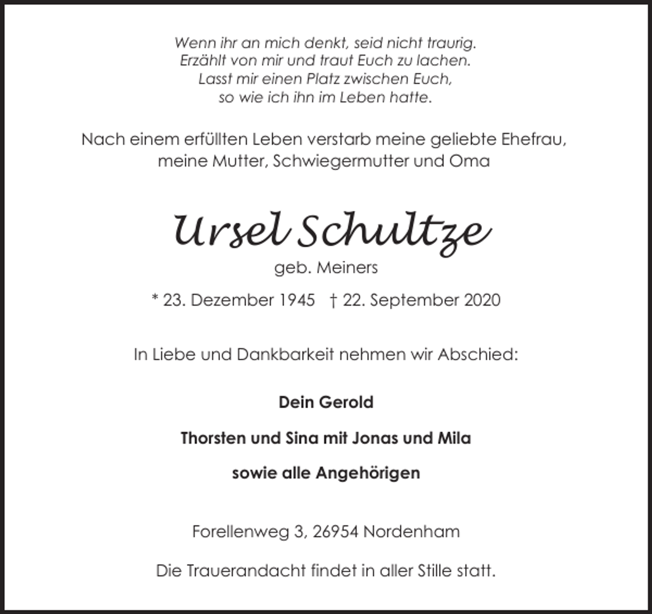 <p>Wenn ihr an mich denkt, seid nicht traurig.<br />Erzählt von mir und traut Euch zu lachen.<br />Lasst mir einen Platz zwischen Euch,<br />so wie ich ihn im Leben hatte.</p><p>Nach einem erfüllten Leben verstarb meine geliebte Ehefrau,<br />meine Mutter, Schwiegermutter und Oma</p><p>Ursel Schultze<br />geb. Meiners</p><p>* 23. Dezember 1945 † 22. September 2020<br />In Liebe und Dankbarkeit nehmen wir Abschied:<br />Dein Gerold<br />Thorsten und Sina mit Jonas und Mila<br />sowie alle Angehörigen<br />Forellenweg 3, 26954 Nordenham<br />Die Trauerandacht findet in aller Stille statt.</p>