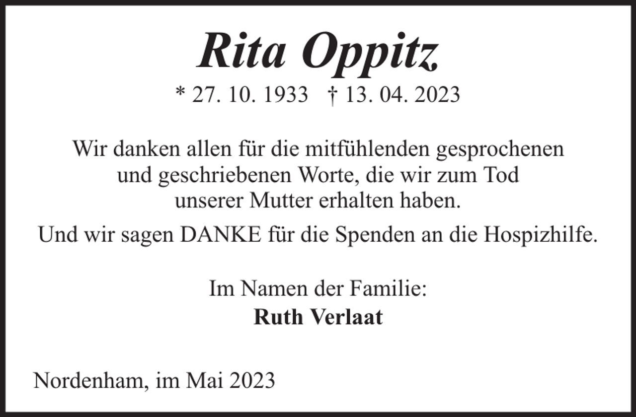 <p>Rita Oppitz</p><p>* 27. 10. 1933 † 13. 04. 2023<br />Wir danken allen für die mitfühlenden gesprochenen<br />und geschriebenen Worte, die wir zum Tod<br />unserer Mutter erhalten haben.<br />Und wir sagen DANKE für die Spenden an die Hospizhilfe.<br />Im Namen der Familie:<br />Ruth Verlaat<br />Nordenham, im Mai 2023</p>