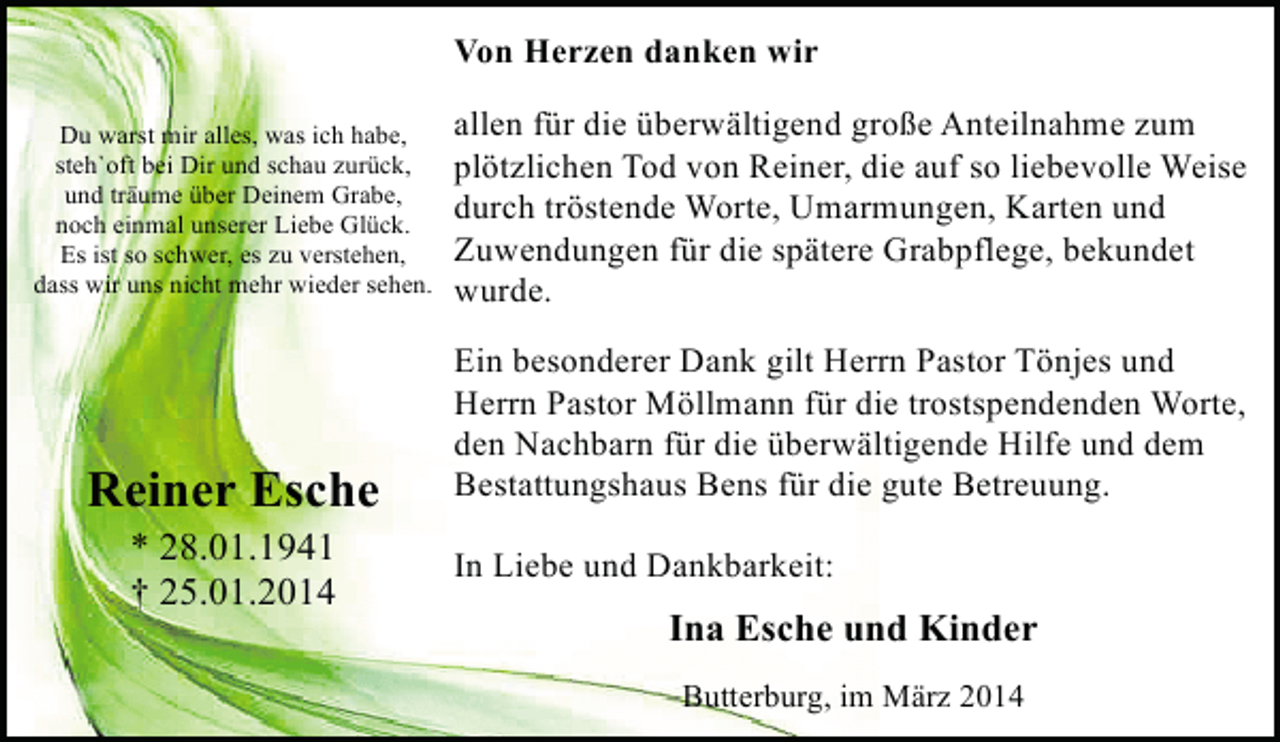 <p>Von Herzen danken wir<br />Du warst mir alles, was ich habe,<br />steh`oft bei Dir und schau zurück,<br />und träume über Deinem Grabe,<br />noch einmal unserer Liebe Glück.<br />Es ist so schwer, es zu verstehen,<br />dass wir uns nicht mehr wieder sehen.</p><p>Reiner Esche<br />* 28.01.1941<br />† 25.01.2014</p><p>allen für die überwältigend große Anteilnahme zum<br />plötzlichen Tod von Reiner, die auf so liebevolle Weise<br />durch tröstende Worte, Umarmungen, Karten und<br />Zuwendungen für die spätere Grabpflege, bekundet<br />wurde.<br />Ein besonderer Dank gilt Herrn Pastor Tönjes und<br />Herrn Pastor Möllmann für die trostspendenden Worte,<br />den Nachbarn für die überwältigende Hilfe und dem<br />Bestattungshaus Bens für die gute Betreuung.<br />In Liebe und Dankbarkeit:</p><p>Ina Esche und Kinder<br />Butterburg, im März 2014</p>
