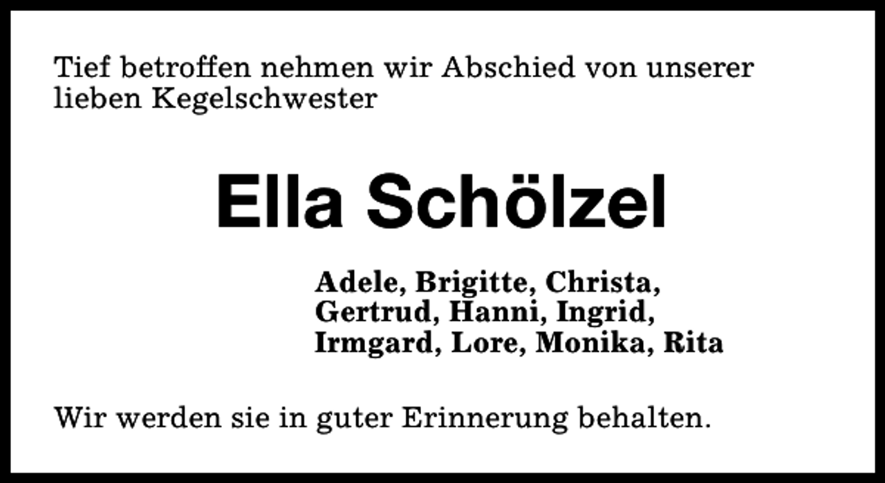 <p>Tief betroffen nehmen wir Abschied von unserer<br />lieben Kegelschwester</p><p>Ella Schölzel<br />Adele, Brigitte, Christa,<br />Gertrud, Hanni, Ingrid,<br />Irmgard, Lore, Monika, Rita<br />Wir werden sie in guter Erinnerung behalten.</p>