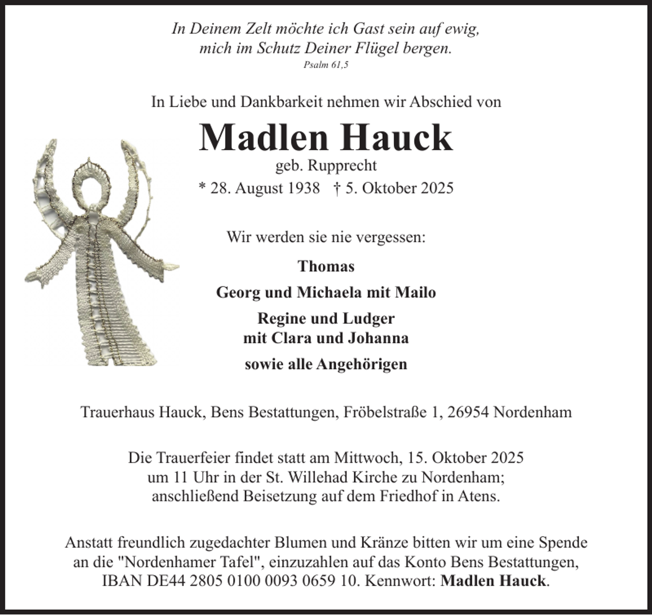 <p>In Deinem Zelt möchte ich Gast sein auf ewig,<br />mich im Schutz Deiner Flügel bergen.<br />Psalm 61,5</p><p>In Liebe und Dankbarkeit nehmen wir Abschied von</p><p>Madlen Hauck</p><p>geb. Rupprecht<br />* 28. August 1938 † 5. Oktober 2025<br />Wir werden sie nie vergessen:<br />Thomas<br />Georg und Michaela mit Mailo<br />Regine und Ludger<br />mit Clara und Johanna<br />sowie alle Angehörigen<br />Trauerhaus Hauck, Bens Bestattungen, Fröbelstraße 1, 26954 Nordenham<br />Die Trauerfeier findet statt am Mittwoch, 15. Oktober 2025<br />um 11 Uhr in der St. Willehad Kirche zu Nordenham;<br />anschließend Beisetzung auf dem Friedhof in Atens.<br />Anstatt freundlich zugedachter Blumen und Kränze bitten wir um eine Spende<br />an die "Nordenhamer Tafel", einzuzahlen auf das Konto Bens Bestattungen,<br />IBAN DE44 2805 0193 0659 10. Kennwort: Madlen Hauck.</p>