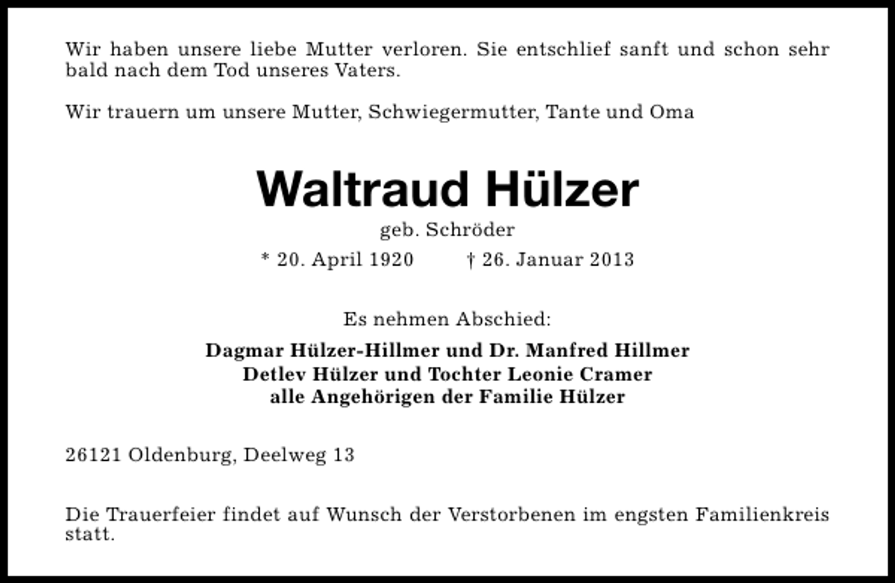 <p>Wir haben unsere liebe Mutter verloren. Sie entschlief sanft und schon sehr<br />bald nach dem Tod unseres Vaters.<br />Wir trauern um unsere Mutter, Schwiegermutter, Tante und Oma</p><p>Waltraud Hülzer<br />geb. Schröder<br />* 20. April 1920<br />† 26. Januar 2013<br />Es nehmen Abschied:<br />Dagmar Hülzer-Hillmer und Dr. Manfred Hillmer<br />Detlev Hülzer und Tochter Leonie Cramer<br />alle Angehörigen der Familie Hülzer<br />26121 Oldenburg, Deelweg 13<br />Die Trauerfeier findet auf Wunsch der Verstorbenen im engsten Familienkreis<br />statt.</p>