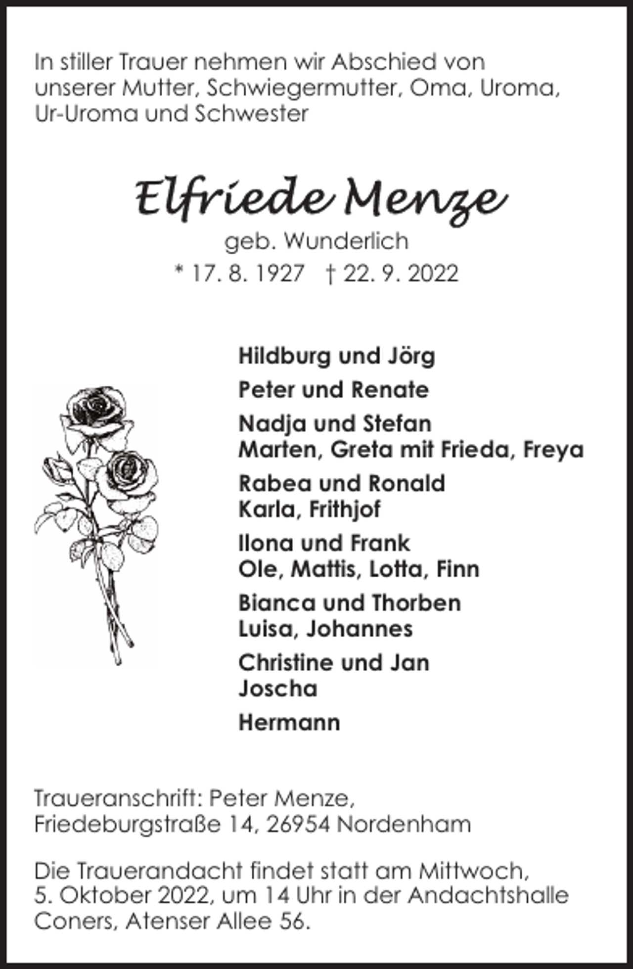 <p>In stiller Trauer nehmen wir Abschied von<br />unserer Mutter, Schwiegermutter, Oma, Uroma,<br />Ur-Uroma und Schwester</p><p>geb. Wunderlich<br />* 17. 8. 1927 † 22. 9. 2022<br />Hildburg und Jörg<br />Peter und Renate<br />Nadja und Stefan<br />Marten, Greta mit Frieda, Freya<br />Rabea und Ronald<br />Karla, Frithjof<br />Ilona und Frank<br />Ole, Mattis, Lotta, Finn<br />Bianca und Thorben<br />Luisa, Johannes<br />Christine und Jan<br />Joscha<br />Hermann<br />Traueranschrift: Peter Menze,<br />Friedeburgstraße 14, 26954 Nordenham<br />Die Trauerandacht findet statt am Mittwoch,<br />5. Oktober 2022, um 14 Uhr in der Andachtshalle<br />Coners, Atenser Allee 56.</p>