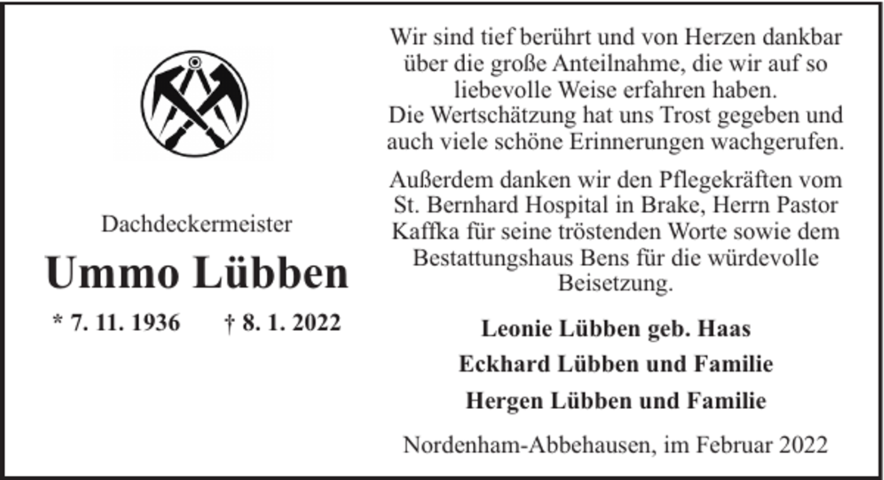 <p>Wir sind tief berührt und von Herzen dankbar<br />über die große Anteilnahme, die wir auf so<br />liebevolle Weise erfahren haben.<br />Die Wertschätzung hat uns Trost gegeben und<br />auch viele schöne Erinnerungen wachgerufen.<br />Dachdeckermeister</p><p>Ummo Lübben<br />* 7. 11. 1936</p><p>† 8. 1. 2022</p><p>Außerdem danken wir den Pflegekräften vom<br />St. Bernhard Hospital in Brake, Herrn Pastor<br />Kaffka für seine tröstenden Worte sowie dem<br />Bestattungshaus Bens für die würdevolle<br />Beisetzung.<br />Leonie Lübben geb. Haas<br />Eckhard Lübben und Familie<br />Hergen Lübben und Familie<br />Nordenham-Abbehausen, im Februar 2022</p>