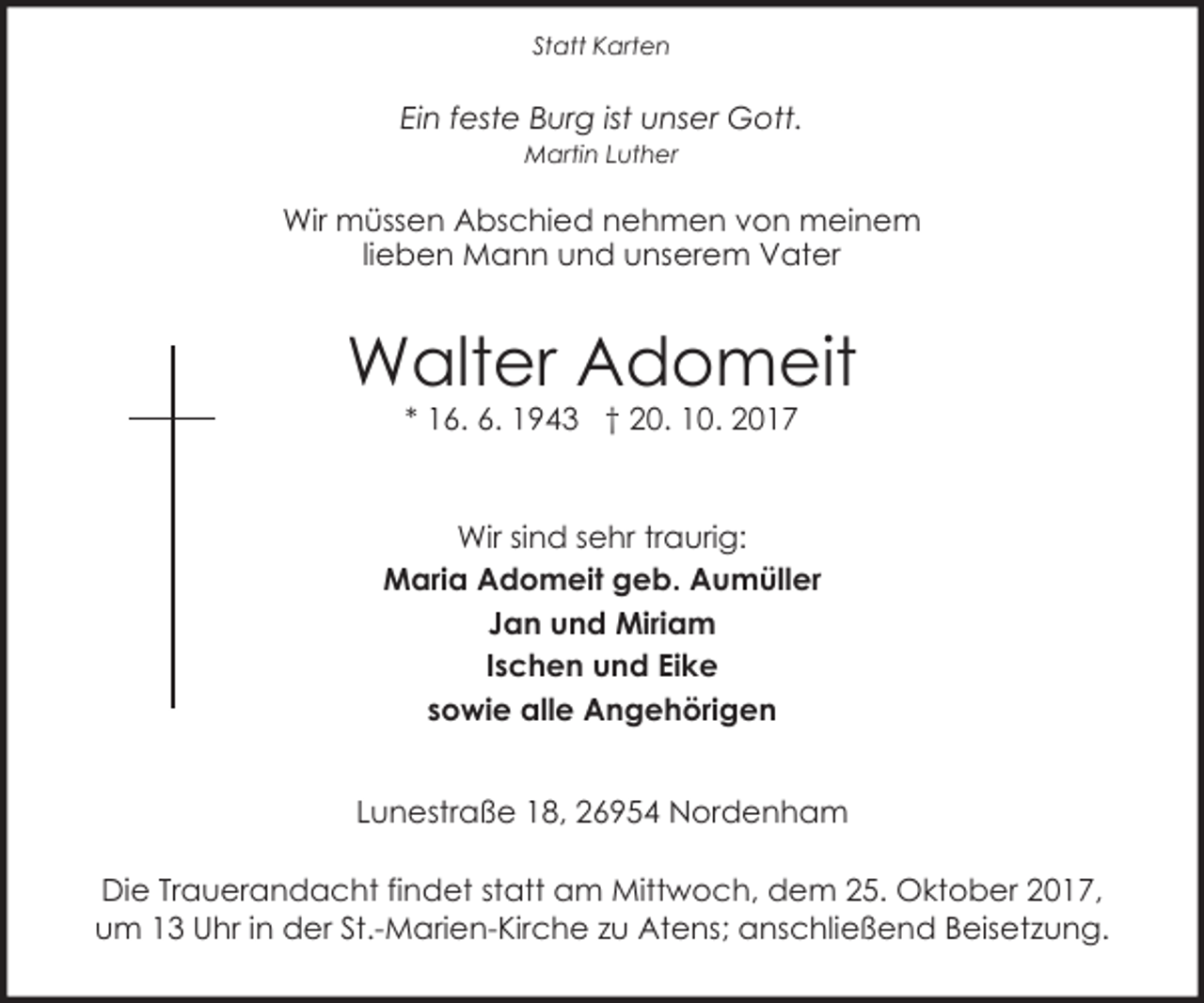 <p>Statt Karten</p><p>Ein feste Burg ist unser Gott.<br />Martin Luther</p><p>Wir müssen Abschied nehmen von meinem<br />lieben Mann und unserem Vater</p><p>Walter Adomeit<br />* 16. 6. 1943 † 20. 10. 2017</p><p>Wir sind sehr traurig:<br />Maria Adomeit geb. Aumüller<br />Jan und Miriam<br />Ischen und Eike<br />sowie alle Angehörigen<br />Lunestraße 18, 26954 Nordenham<br />Die Trauerandacht findet statt am Mittwoch, dem 25. Oktober 2017,<br />um 13 Uhr in der St.-Marien-Kirche zu Atens; anschließend Beisetzung.</p>