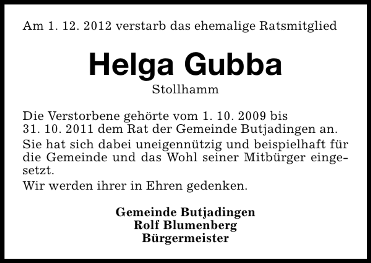 <p>Am 1. 12. 2012 verstarb das ehemalige Ratsmitglied</p><p>Helga Gubba<br />Stollhamm</p><p>Die Verstorbene gehörte vom 1. 10. 2009 bis<br />31. 10. 2011 dem Rat der Gemeinde Butjadingen an.<br />Sie hat sich dabei uneigennützig und beispielhaft für<br />die Gemeinde und das Wohl seiner Mitbürger eingesetzt.<br />Wir werden ihrer in Ehren gedenken.<br />Gemeinde Butjadingen<br />Rolf Blumenberg<br />Bürgermeister</p>