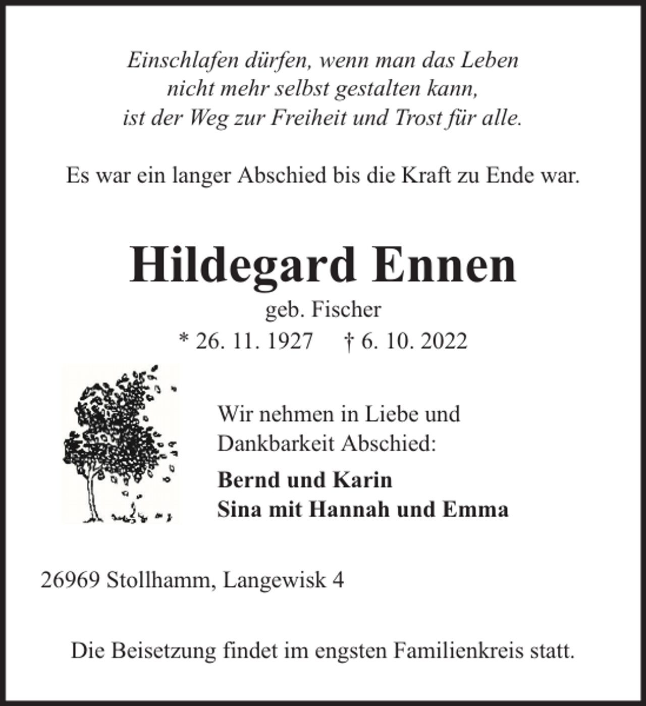 <p>Einschlafen dürfen, wenn man das Leben<br />nicht mehr selbst gestalten kann,<br />ist der Weg zur Freiheit und Trost für alle.<br />Es war ein langer Abschied bis die Kraft zu Ende war.</p><p>Hildegard Ennen<br />geb. Fischer<br />* 26. 11. 1927 † 6. 10. 2022<br />Wir nehmen in Liebe und<br />Dankbarkeit Abschied:<br />Bernd und Karin<br />Sina mit Hannah und Emma<br />26969 Stollhamm, Langewisk 4<br />Die Beisetzung findet im engsten Familienkreis statt.</p>