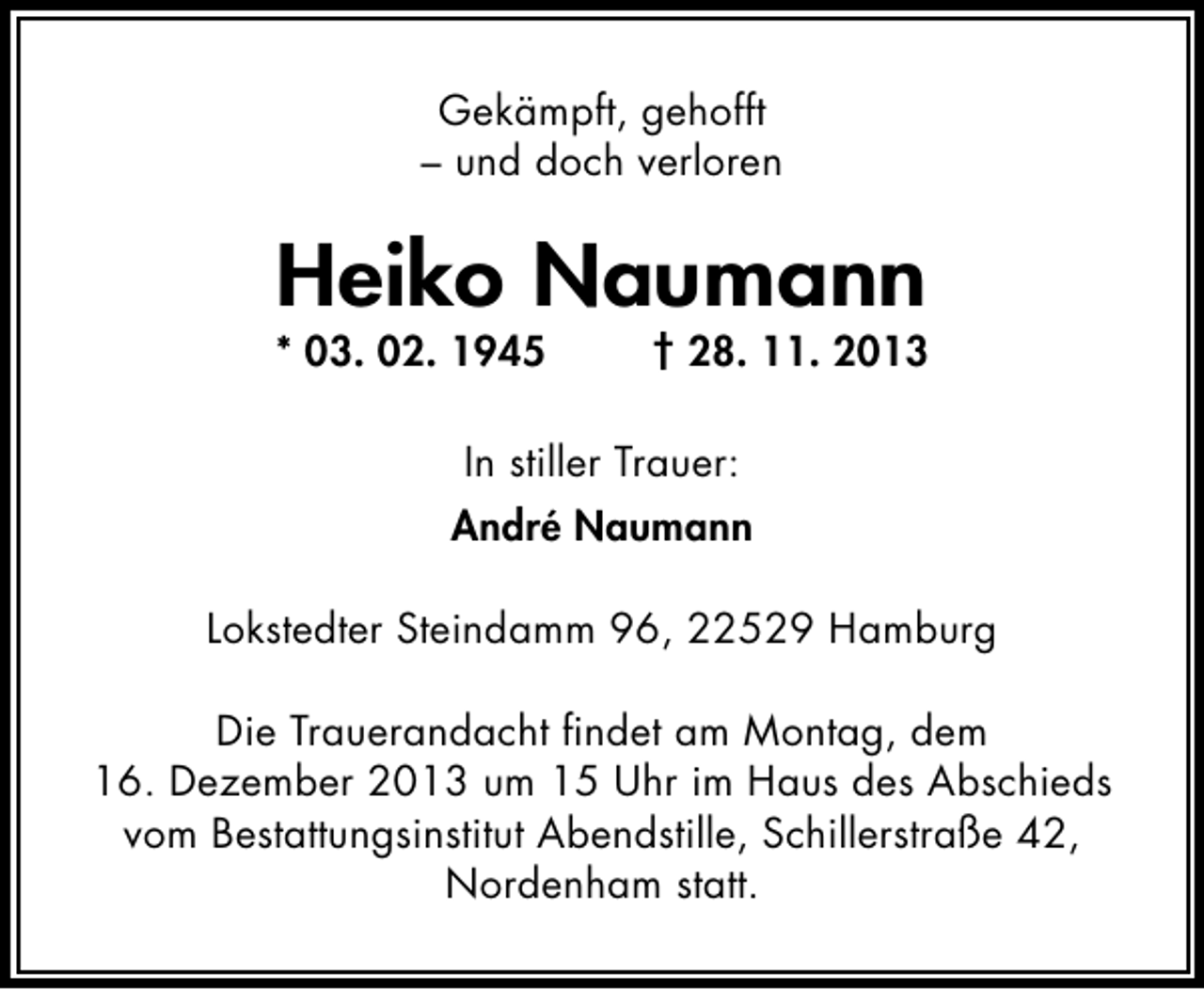<p>Gekämpft, gehofft<br />– und doch verloren</p><p>Heiko Naumann</p><p>* 03. 02. 1945</p><p>† 28. 11. 2013</p><p>In stiller Trauer:<br />André Naumann<br />Lokstedter Steindamm 96, 22529 Hamburg<br />Die Trauerandacht ﬁndet am Montag, dem<br />16. Dezember 2013 um 15 Uhr im Haus des Abschieds<br />vom Bestattungsinstitut Abendstille, Schillerstraße 42,<br />Nordenham statt.</p>