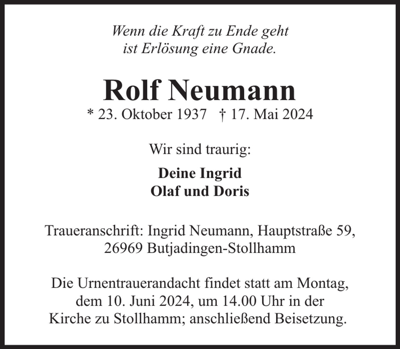 <p>Wenn die Kraft zu Ende geht<br />ist Erlösung eine Gnade.</p><p>Rolf Neumann</p><p>* 23. Oktober 1937 † 17. Mai 2024<br />Wir sind traurig:<br />Deine Ingrid<br />Olaf und Doris<br />Traueranschrift: Ingrid Neumann, Hauptstraße 59,<br />26969 Butjadingen-Stollhamm<br />Die Urnentrauerandacht findet statt am Montag,<br />dem 10. Juni 2024, um 14.00 Uhr in der<br />Kirche zu Stollhamm; anschließend Beisetzung.</p>