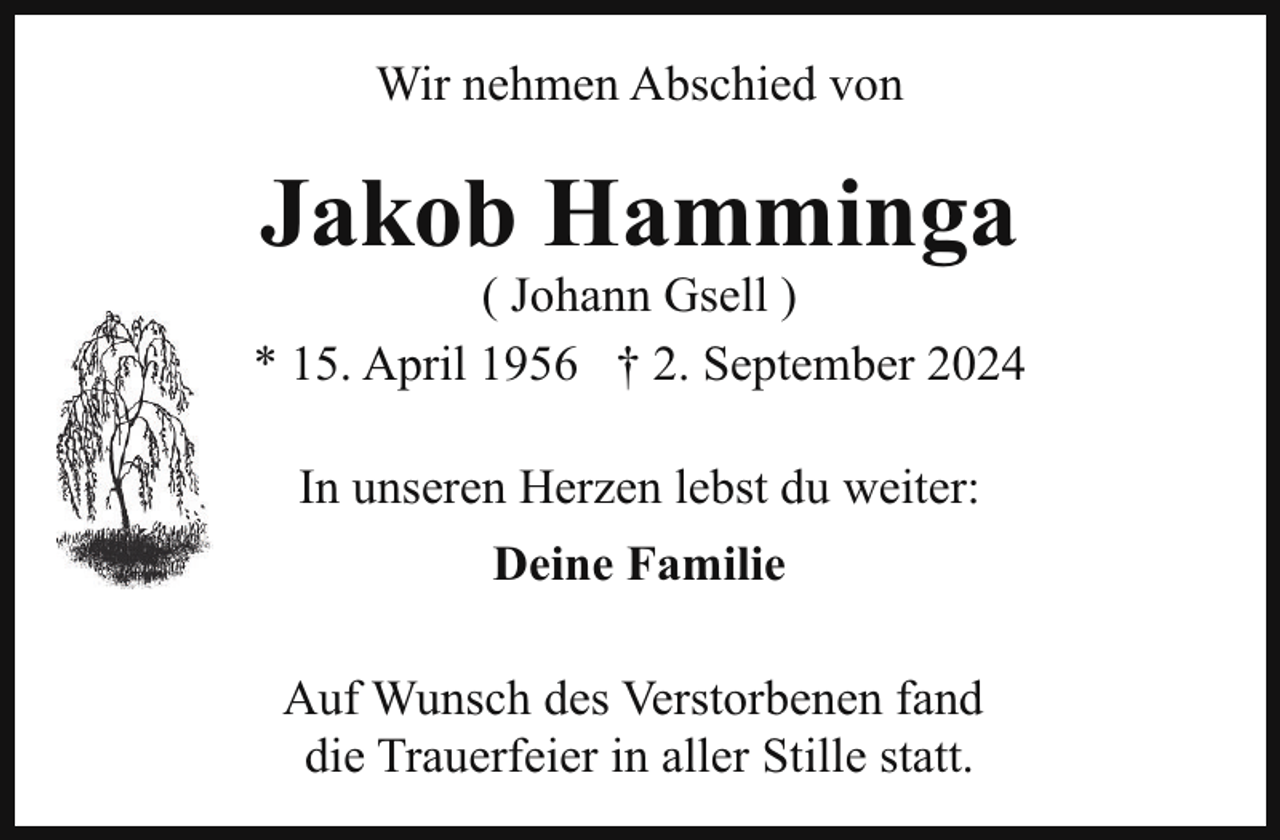 <p>Wir nehmen Abschied von</p><p>Jakob Hamminga</p><p>( Johann Gsell )<br />* 15. April 1956 † 2. September 2024<br />In unseren Herzen lebst du weiter:<br />Deine Familie<br />Auf Wunsch des Verstorbenen fand<br />die Trauerfeier in aller Stille statt.</p>