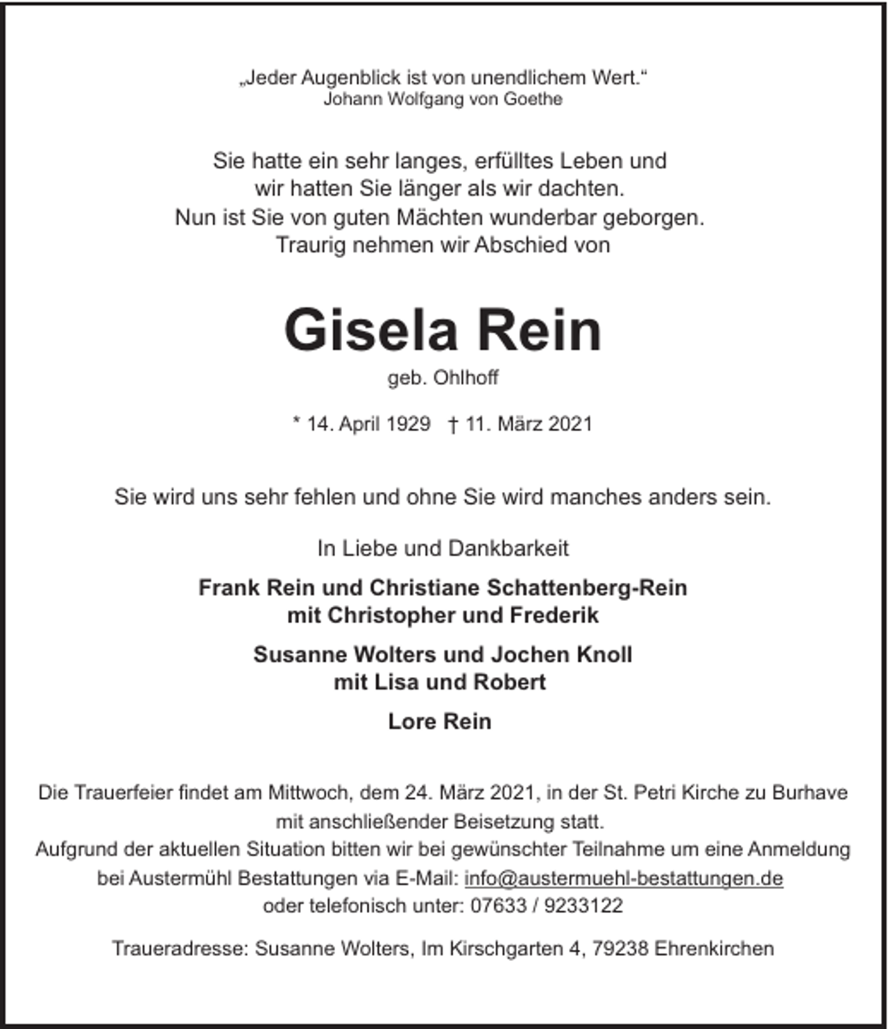 <p>„Jeder Augenblick ist von unendlichem Wert.“<br />Johann Wolfgang von Goethe</p><p>Sie hatte ein sehr langes, erfülltes Leben und<br />wir hatten Sie länger als wir dachten.<br />Nun ist Sie von guten Mächten wunderbar geborgen.<br />Traurig nehmen wir Abschied von</p><p>Gisela Rein<br />geb. Ohlhoff</p><p>* 14. April 1929 † 11. März 2021</p><p>Sie wird uns sehr fehlen und ohne Sie wird manches anders sein.<br />In Liebe und Dankbarkeit<br />Frank Rein und Christiane Schattenberg-Rein<br />mit Christopher und Frederik<br />Susanne Wolters und Jochen Knoll<br />mit Lisa und Robert<br />Lore Rein<br />Die Trauerfeier findet am Mittwoch, dem 24. März 2021, in der St. Petri Kirche zu Burhave<br />mit anschließender Beisetzung statt.<br />Aufgrund der aktuellen Situation bitten wir bei gewünschter Teilnahme um eine Anmeldung<br />bei Austermühl Bestattungen via E-Mail: info@austermuehl-bestattungen.de<br />oder telefonisch unter: 07633 / 9233122<br />Traueradresse: Susanne Wolters, Im Kirschgarten 4, 79238 Ehrenkirchen</p>