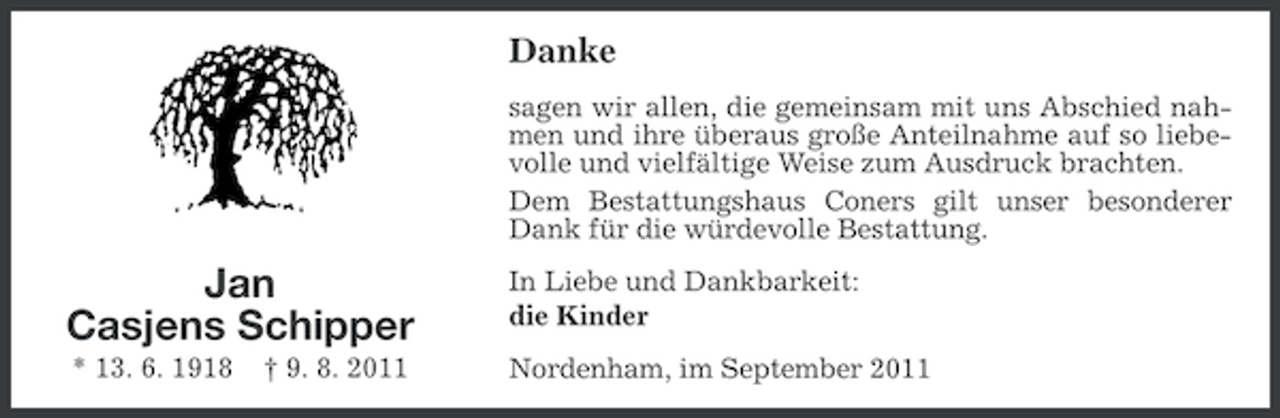 <p>Danke<br />sagen wir allen, die gemeinsam mit uns Abschied nahmen und ihre überaus große Anteilnahme auf so liebevolle und vielfältige Weise zum Ausdruck brachten.<br />Dem Bestattungshaus Coners gilt unser besonderer<br />Dank für die würdevolle Bestattung.</p>
<p>Jan<br />Casjens Schipper</p>
<p>In Liebe und Dankbarkeit:<br />die Kinder</p>
<p>* 13. 6. 1918</p>
<p>Nordenham, im September 2011</p>
<p>† 9. 8. 2011</p>